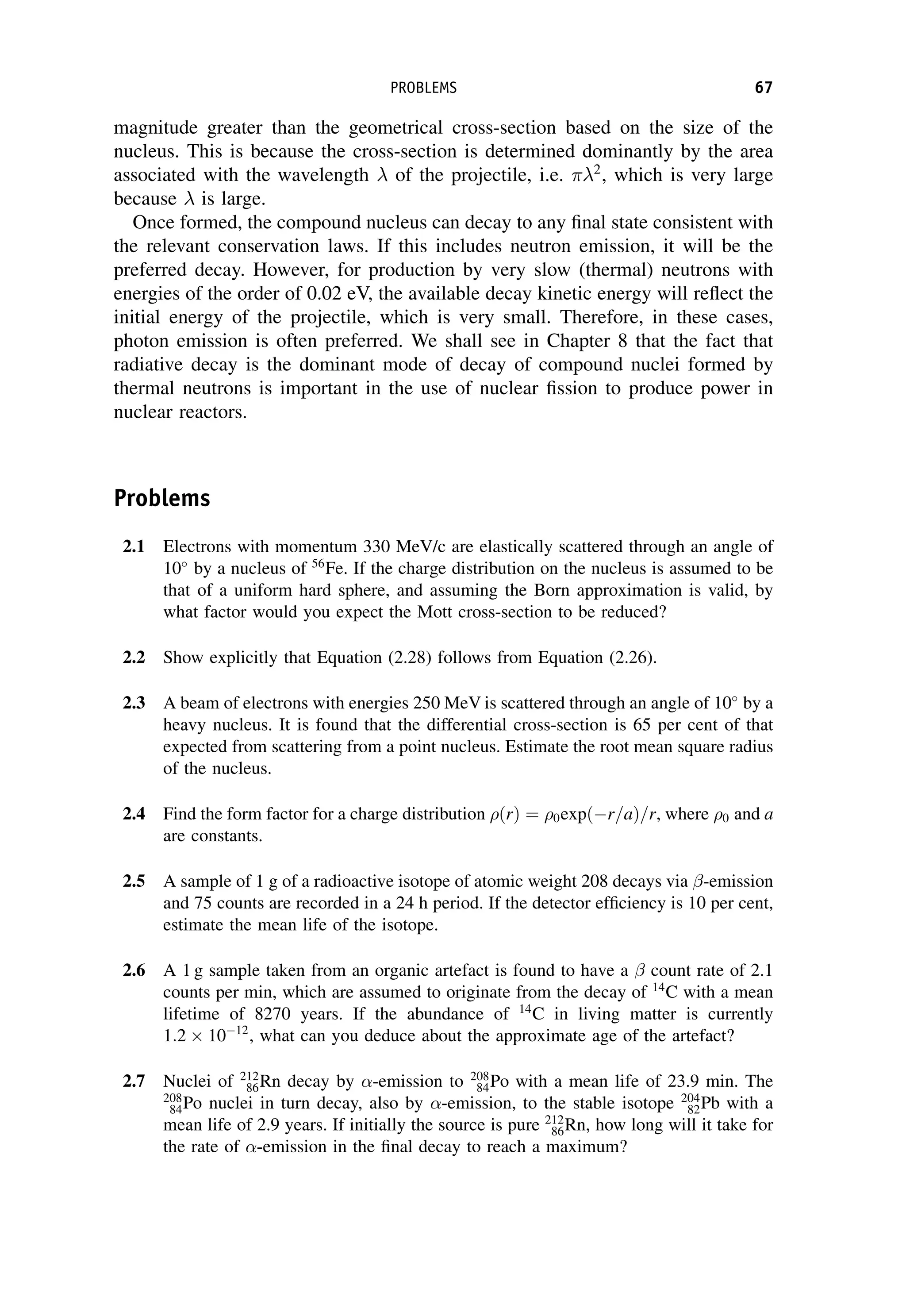 magnitude greater than the geometrical cross-section based on the size of the
nucleus. This is because the cross-section is determined dominantly by the area
associated with the wavelength of the projectile, i.e. 2
, which is very large
because is large.
Once formed, the compound nucleus can decay to any final state consistent with
the relevant conservation laws. If this includes neutron emission, it will be the
preferred decay. However, for production by very slow (thermal) neutrons with
energies of the order of 0.02 eV, the available decay kinetic energy will reflect the
initial energy of the projectile, which is very small. Therefore, in these cases,
photon emission is often preferred. We shall see in Chapter 8 that the fact that
radiative decay is the dominant mode of decay of compound nuclei formed by
thermal neutrons is important in the use of nuclear fission to produce power in
nuclear reactors.
Problems
2.1 Electrons with momentum 330 MeV/c are elastically scattered through an angle of
10
by a nucleus of 56
Fe. If the charge distribution on the nucleus is assumed to be
that of a uniform hard sphere, and assuming the Born approximation is valid, by
what factor would you expect the Mott cross-section to be reduced?
2.2 Show explicitly that Equation (2.28) follows from Equation (2.26).
2.3 A beam of electrons with energies 250 MeV is scattered through an angle of 10
by a
heavy nucleus. It is found that the differential cross-section is 65 per cent of that
expected from scattering from a point nucleus. Estimate the root mean square radius
of the nucleus.
2.4 Find the form factor for a charge distribution ðrÞ ¼ 0expðr=aÞ=r, where 0 and a
are constants.
2.5 A sample of 1 g of a radioactive isotope of atomic weight 208 decays via -emission
and 75 counts are recorded in a 24 h period. If the detector efficiency is 10 per cent,
estimate the mean life of the isotope.
2.6 A 1 g sample taken from an organic artefact is found to have a count rate of 2.1
counts per min, which are assumed to originate from the decay of 14
C with a mean
lifetime of 8270 years. If the abundance of 14
C in living matter is currently
1:2  1012
, what can you deduce about the approximate age of the artefact?
2.7 Nuclei of 212
86Rn decay by -emission to 208
84Po with a mean life of 23.9 min. The
208
84Po nuclei in turn decay, also by -emission, to the stable isotope 204
82Pb with a
mean life of 2.9 years. If initially the source is pure 212
86Rn, how long will it take for
the rate of -emission in the final decay to reach a maximum?
PROBLEMS 67
 