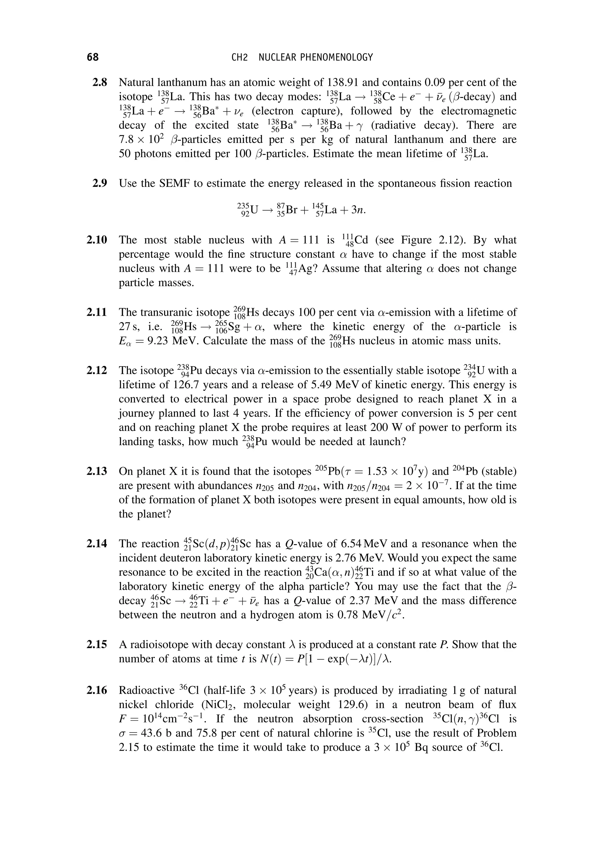 2.8 Natural lanthanum has an atomic weight of 138.91 and contains 0.09 per cent of the
isotope 138
57La. This has two decay modes: 138
57La ! 138
58Ce þ e
þ 

e ð -decayÞ and
138
57La þ e
! 138
56Ba
þ e (electron capture), followed by the electromagnetic
decay of the excited state 138
56Ba
! 138
56Ba þ  (radiative decay). There are
7:8  102
-particles emitted per s per kg of natural lanthanum and there are
50 photons emitted per 100 -particles. Estimate the mean lifetime of 138
57La.
2.9 Use the SEMF to estimate the energy released in the spontaneous fission reaction
235
92U ! 87
35Br þ 145
57La þ 3n:
2.10 The most stable nucleus with A ¼ 111 is 111
48Cd (see Figure 2.12). By what
percentage would the fine structure constant  have to change if the most stable
nucleus with A ¼ 111 were to be 111
47Ag? Assume that altering  does not change
particle masses.
2.11 The transuranic isotope 269
108Hs decays 100 per cent via -emission with a lifetime of
27 s, i.e. 269
108Hs ! 265
106Sg þ , where the kinetic energy of the -particle is
E ¼ 9:23 MeV. Calculate the mass of the 269
108Hs nucleus in atomic mass units.
2.12 The isotope 238
94Pu decays via -emission to the essentially stable isotope 234
92U with a
lifetime of 126.7 years and a release of 5.49 MeV of kinetic energy. This energy is
converted to electrical power in a space probe designed to reach planet X in a
journey planned to last 4 years. If the efficiency of power conversion is 5 per cent
and on reaching planet X the probe requires at least 200 W of power to perform its
landing tasks, how much 238
94Pu would be needed at launch?
2.13 On planet X it is found that the isotopes 205
Pbð ¼ 1:53  107
yÞ and 204
Pb (stable)
are present with abundances n205 and n204, with n205=n204 ¼ 2  107
. If at the time
of the formation of planet X both isotopes were present in equal amounts, how old is
the planet?
2.14 The reaction 45
21Scðd; pÞ46
21Sc has a Q-value of 6.54 MeV and a resonance when the
incident deuteron laboratory kinetic energy is 2.76 MeV. Would you expect the same
resonance to be excited in the reaction 43
20Cað; nÞ46
22Ti and if so at what value of the
laboratory kinetic energy of the alpha particle? You may use the fact that the -
decay 46
21Sc ! 46
22Ti þ e
þ 

e has a Q-value of 2.37 MeV and the mass difference
between the neutron and a hydrogen atom is 0.78 MeV=c2
.
2.15 A radioisotope with decay constant is produced at a constant rate P. Show that the
number of atoms at time t is NðtÞ ¼ P½1  expð tÞ= .
2.16 Radioactive 36
Cl (half-life 3  105
years) is produced by irradiating 1 g of natural
nickel chloride (NiCl2, molecular weight 129.6) in a neutron beam of flux
F ¼ 1014
cm2
s1
. If the neutron absorption cross-section 35
Clðn; Þ36
Cl is
 ¼ 43:6 b and 75.8 per cent of natural chlorine is 35
Cl, use the result of Problem
2.15 to estimate the time it would take to produce a 3  105
Bq source of 36
Cl.
68 CH2 NUCLEAR PHENOMENOLOGY
 