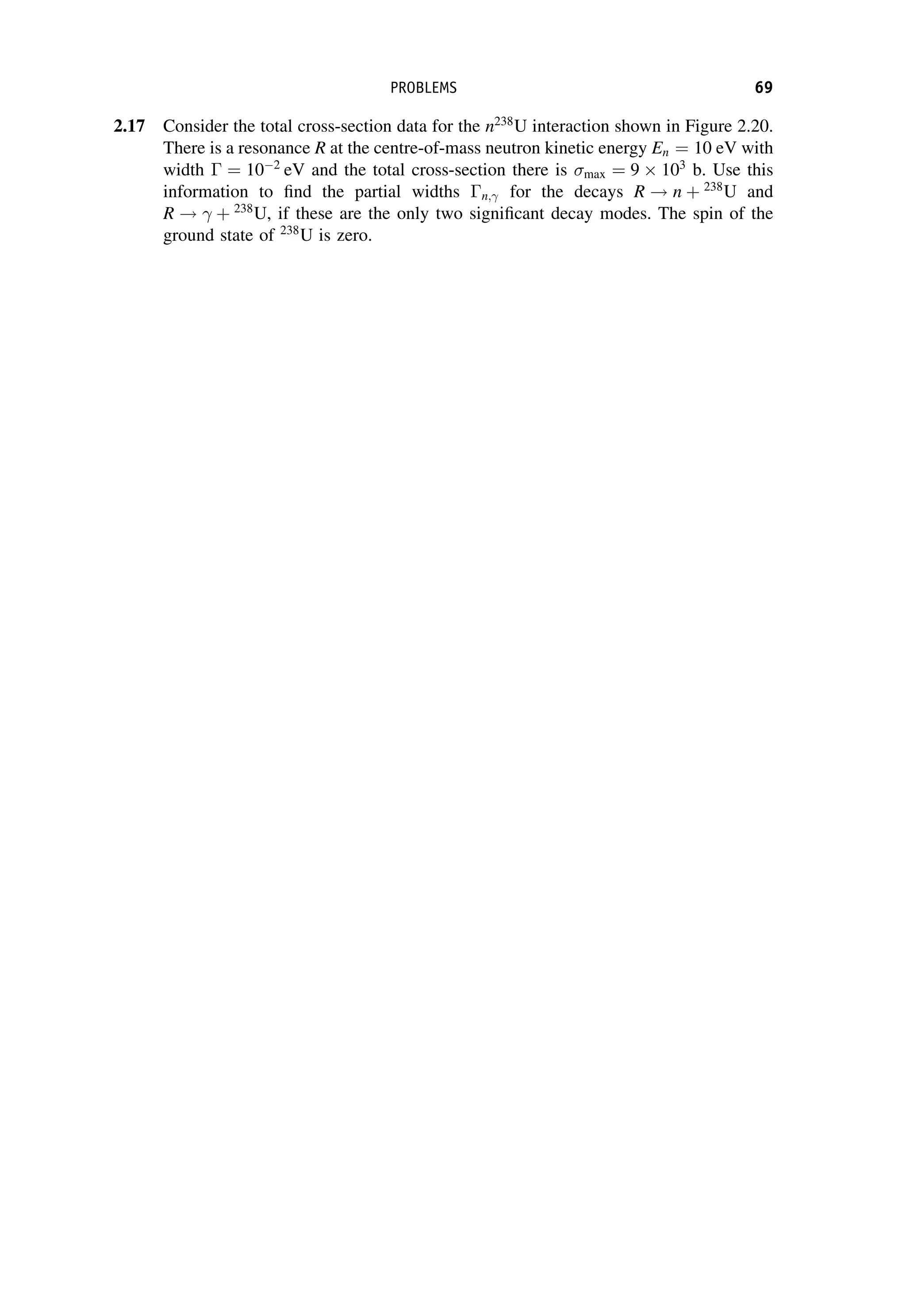 2.17 Consider the total cross-section data for the n238
U interaction shown in Figure 2.20.
There is a resonance R at the centre-of-mass neutron kinetic energy En ¼ 10 eV with
width  ¼ 102
eV and the total cross-section there is max ¼ 9  103
b. Use this
information to find the partial widths n; for the decays R ! n þ 238
U and
R !  þ 238
U, if these are the only two significant decay modes. The spin of the
ground state of 238
U is zero.
PROBLEMS 69
 
