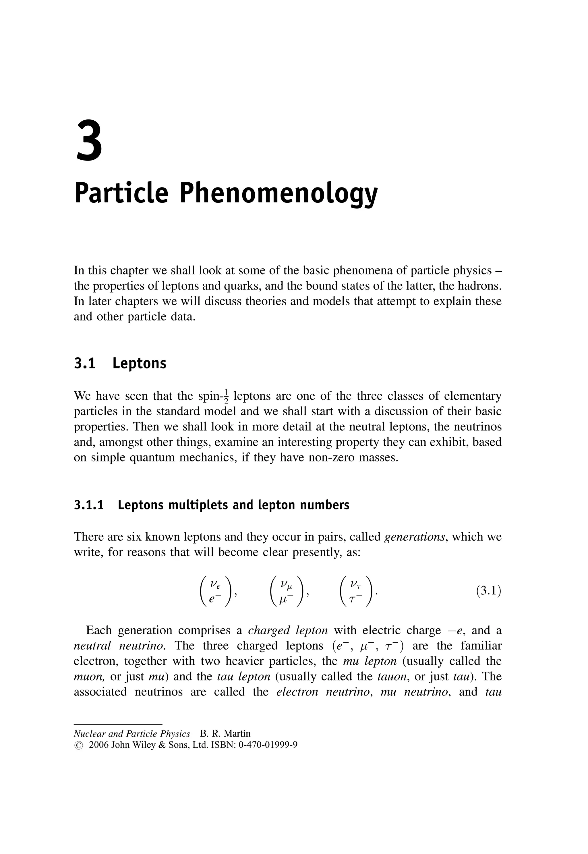 3
Particle Phenomenology
In this chapter we shall look at some of the basic phenomena of particle physics –
the properties of leptons and quarks, and the bound states of the latter, the hadrons.
In later chapters we will discuss theories and models that attempt to explain these
and other particle data.
3.1 Leptons
We have seen that the spin-1
2 leptons are one of the three classes of elementary
particles in the standard model and we shall start with a discussion of their basic
properties. Then we shall look in more detail at the neutral leptons, the neutrinos
and, amongst other things, examine an interesting property they can exhibit, based
on simple quantum mechanics, if they have non-zero masses.
3.1.1 Leptons multiplets and lepton numbers
There are six known leptons and they occur in pairs, called generations, which we
write, for reasons that will become clear presently, as:
e
e
 
;


 
;


 
: ð3:1Þ
Each generation comprises a charged lepton with electric charge e, and a
neutral neutrino. The three charged leptons ðe
; 
; 
Þ are the familiar
electron, together with two heavier particles, the mu lepton (usually called the
muon, or just mu) and the tau lepton (usually called the tauon, or just tau). The
associated neutrinos are called the electron neutrino, mu neutrino, and tau
Nuclear and Particle Physics B. R. Martin
# 2006 John Wiley  Sons, Ltd. ISBN: 0-470-01999-9
 