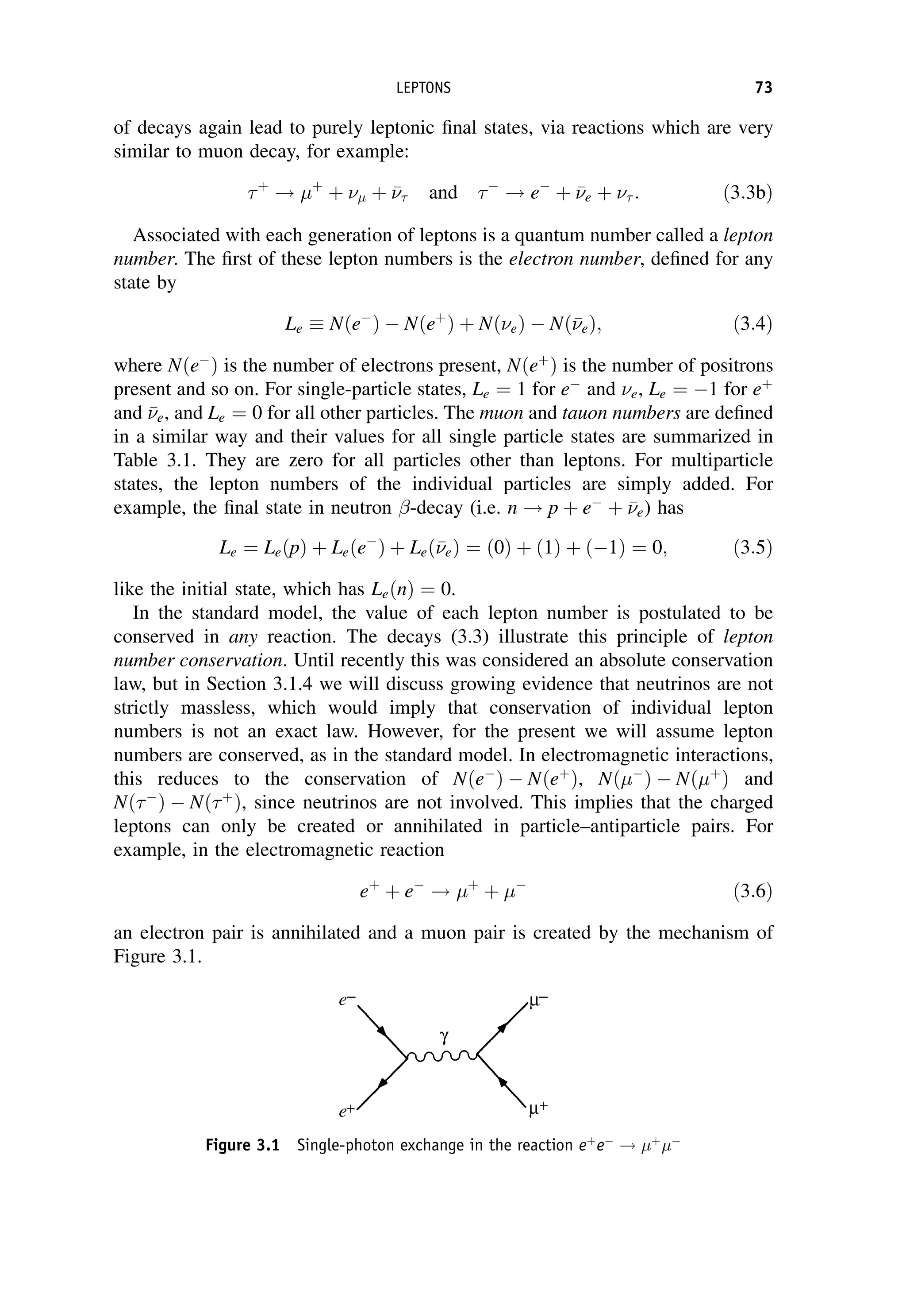 of decays again lead to purely leptonic final states, via reactions which are very
similar to muon decay, for example:
þ
! þ
þ  þ 

 and 
! e
þ 

e þ  : ð3:3bÞ
Associated with each generation of leptons is a quantum number called a lepton
number. The first of these lepton numbers is the electron number, defined for any
state by
Le Nðe
Þ  Nðeþ
Þ þ NðeÞ  Nð

eÞ; ð3:4Þ
where Nðe
Þ is the number of electrons present, Nðeþ
Þ is the number of positrons
present and so on. For single-particle states, Le ¼ 1 for e
and e, Le ¼ 1 for eþ
and 

e, and Le ¼ 0 for all other particles. The muon and tauon numbers are defined
in a similar way and their values for all single particle states are summarized in
Table 3.1. They are zero for all particles other than leptons. For multiparticle
states, the lepton numbers of the individual particles are simply added. For
example, the final state in neutron -decay (i.e. n ! p þ e
þ 

e) has
Le ¼ LeðpÞ þ Leðe
Þ þ Leð

eÞ ¼ ð0Þ þ ð1Þ þ ð1Þ ¼ 0; ð3:5Þ
like the initial state, which has LeðnÞ ¼ 0.
In the standard model, the value of each lepton number is postulated to be
conserved in any reaction. The decays (3.3) illustrate this principle of lepton
number conservation. Until recently this was considered an absolute conservation
law, but in Section 3.1.4 we will discuss growing evidence that neutrinos are not
strictly massless, which would imply that conservation of individual lepton
numbers is not an exact law. However, for the present we will assume lepton
numbers are conserved, as in the standard model. In electromagnetic interactions,
this reduces to the conservation of Nðe
Þ  Nðeþ
Þ, Nð
Þ  Nðþ
Þ and
Nð
Þ  Nðþ
Þ, since neutrinos are not involved. This implies that the charged
leptons can only be created or annihilated in particle–antiparticle pairs. For
example, in the electromagnetic reaction
eþ
þ e
! þ
þ 
ð3:6Þ
an electron pair is annihilated and a muon pair is created by the mechanism of
Figure 3.1.
Figure 3.1 Single-photon exchange in the reaction eþ
e
! þ

LEPTONS 73
 
