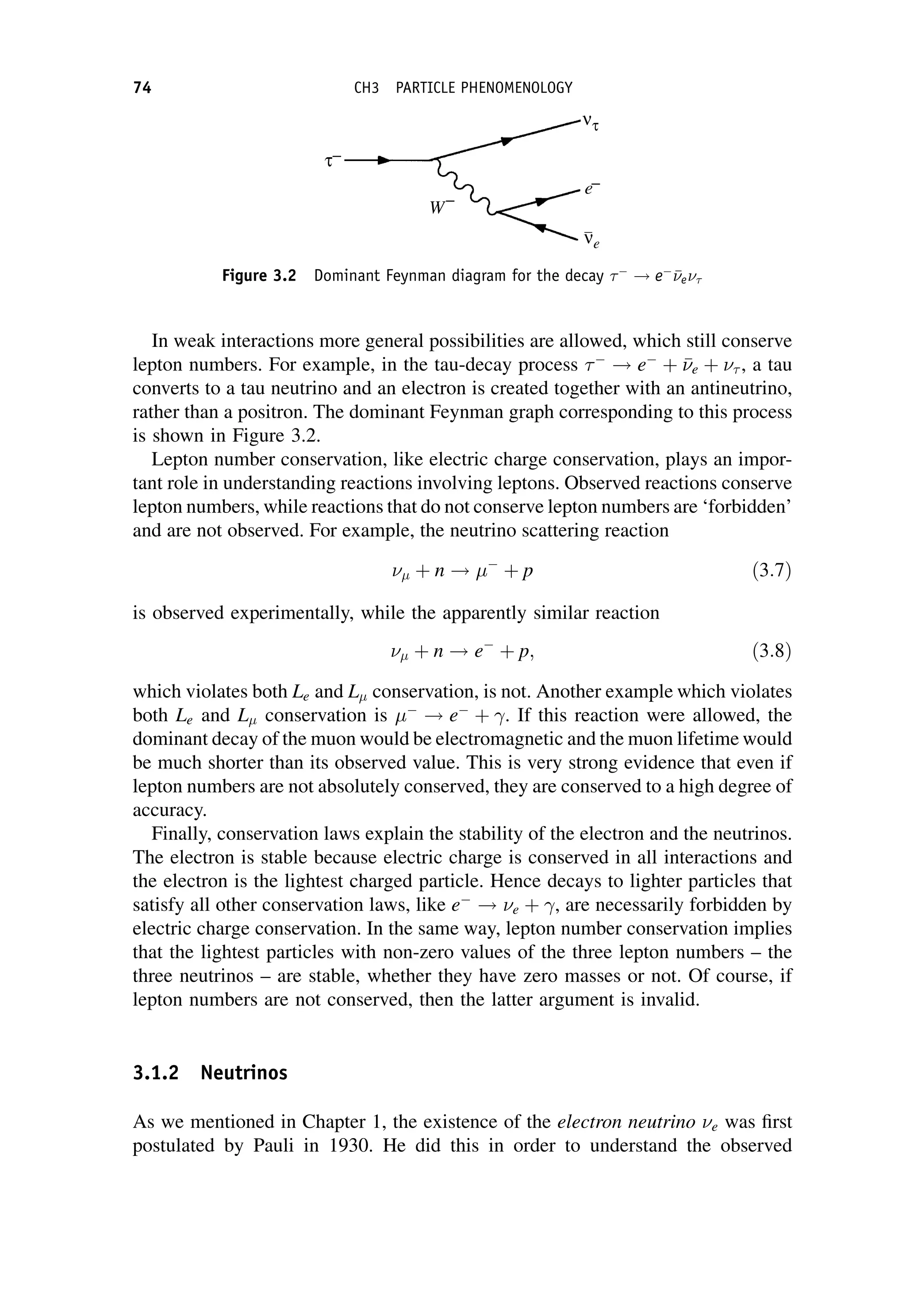 In weak interactions more general possibilities are allowed, which still conserve
lepton numbers. For example, in the tau-decay process 
! e
þ 

e þ  , a tau
converts to a tau neutrino and an electron is created together with an antineutrino,
rather than a positron. The dominant Feynman graph corresponding to this process
is shown in Figure 3.2.
Lepton number conservation, like electric charge conservation, plays an impor-
tant role in understanding reactions involving leptons. Observed reactions conserve
lepton numbers, while reactions that do not conserve lepton numbers are ‘forbidden’
and are not observed. For example, the neutrino scattering reaction
 þ n ! 
þ p ð3:7Þ
is observed experimentally, while the apparently similar reaction
 þ n ! e
þ p; ð3:8Þ
which violates both Le and L conservation, is not. Another example which violates
both Le and L conservation is 
! e
þ . If this reaction were allowed, the
dominant decay of the muon would be electromagnetic and the muon lifetime would
be much shorter than its observed value. This is very strong evidence that even if
lepton numbers are not absolutely conserved, they are conserved to a high degree of
accuracy.
Finally, conservation laws explain the stability of the electron and the neutrinos.
The electron is stable because electric charge is conserved in all interactions and
the electron is the lightest charged particle. Hence decays to lighter particles that
satisfy all other conservation laws, like e
! e þ , are necessarily forbidden by
electric charge conservation. In the same way, lepton number conservation implies
that the lightest particles with non-zero values of the three lepton numbers – the
three neutrinos – are stable, whether they have zero masses or not. Of course, if
lepton numbers are not conserved, then the latter argument is invalid.
3.1.2 Neutrinos
As we mentioned in Chapter 1, the existence of the electron neutrino e was first
postulated by Pauli in 1930. He did this in order to understand the observed
Figure 3.2 Dominant Feynman diagram for the decay 
! e


e
74 CH3 PARTICLE PHENOMENOLOGY
 