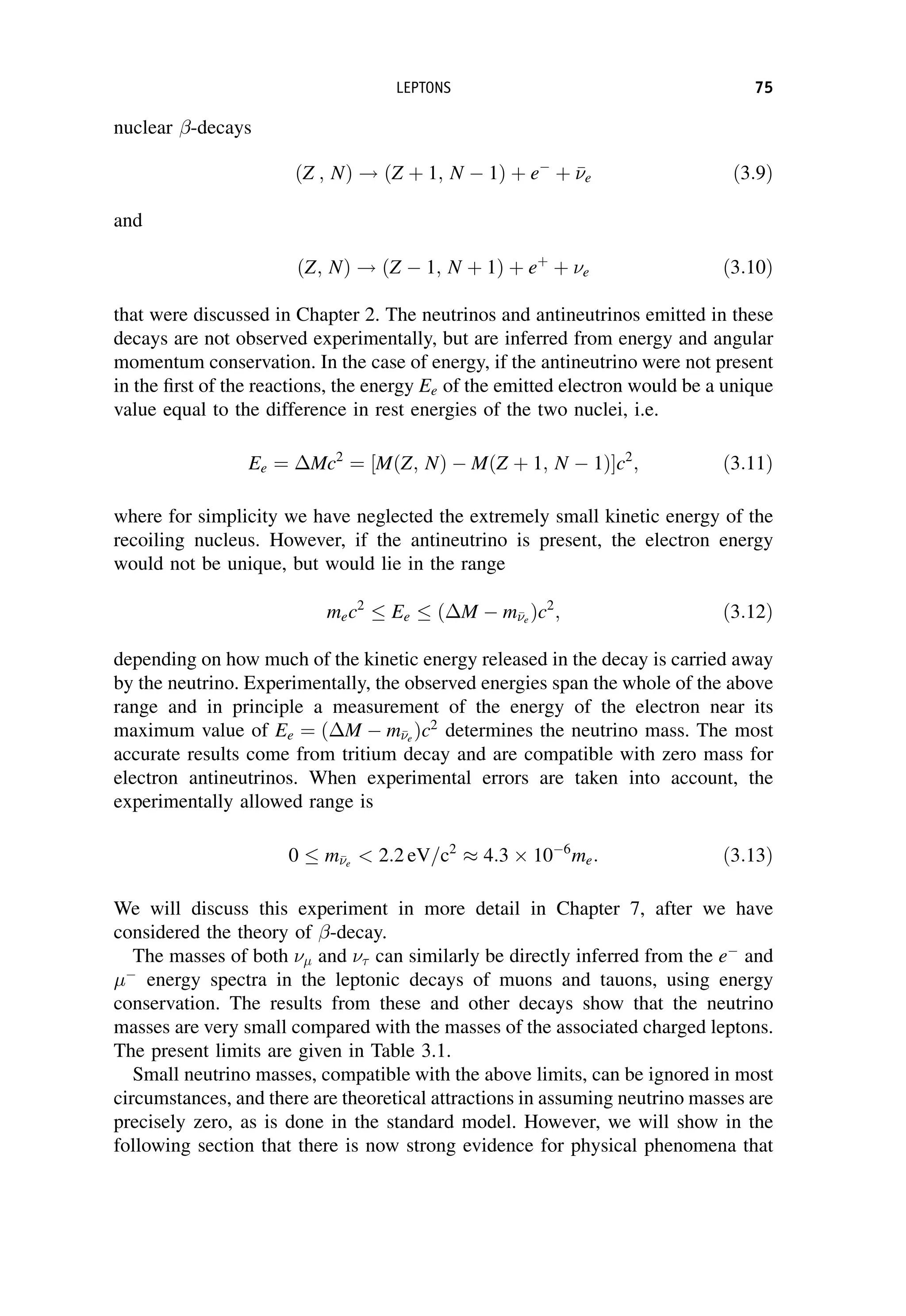 nuclear -decays
ðZ ; NÞ ! ðZ þ 1; N  1Þ þ e
þ 

e ð3:9Þ
and
ðZ; NÞ ! ðZ  1; N þ 1Þ þ eþ
þ e ð3:10Þ
that were discussed in Chapter 2. The neutrinos and antineutrinos emitted in these
decays are not observed experimentally, but are inferred from energy and angular
momentum conservation. In the case of energy, if the antineutrino were not present
in the first of the reactions, the energy Ee of the emitted electron would be a unique
value equal to the difference in rest energies of the two nuclei, i.e.
Ee ¼ Mc2
¼ MðZ; NÞ  MðZ þ 1; N  1Þ
½ c2
; ð3:11Þ
where for simplicity we have neglected the extremely small kinetic energy of the
recoiling nucleus. However, if the antineutrino is present, the electron energy
would not be unique, but would lie in the range
mec2
Ee ðM  m

e
Þc2
; ð3:12Þ
depending on how much of the kinetic energy released in the decay is carried away
by the neutrino. Experimentally, the observed energies span the whole of the above
range and in principle a measurement of the energy of the electron near its
maximum value of Ee ¼ ðM  m

e
Þc2
determines the neutrino mass. The most
accurate results come from tritium decay and are compatible with zero mass for
electron antineutrinos. When experimental errors are taken into account, the
experimentally allowed range is
0 m

e
 2:2 eV=c2
 4:3  106
me: ð3:13Þ
We will discuss this experiment in more detail in Chapter 7, after we have
considered the theory of -decay.
The masses of both  and  can similarly be directly inferred from the e
and

energy spectra in the leptonic decays of muons and tauons, using energy
conservation. The results from these and other decays show that the neutrino
masses are very small compared with the masses of the associated charged leptons.
The present limits are given in Table 3.1.
Small neutrino masses, compatible with the above limits, can be ignored in most
circumstances, and there are theoretical attractions in assuming neutrino masses are
precisely zero, as is done in the standard model. However, we will show in the
following section that there is now strong evidence for physical phenomena that
LEPTONS 75
 