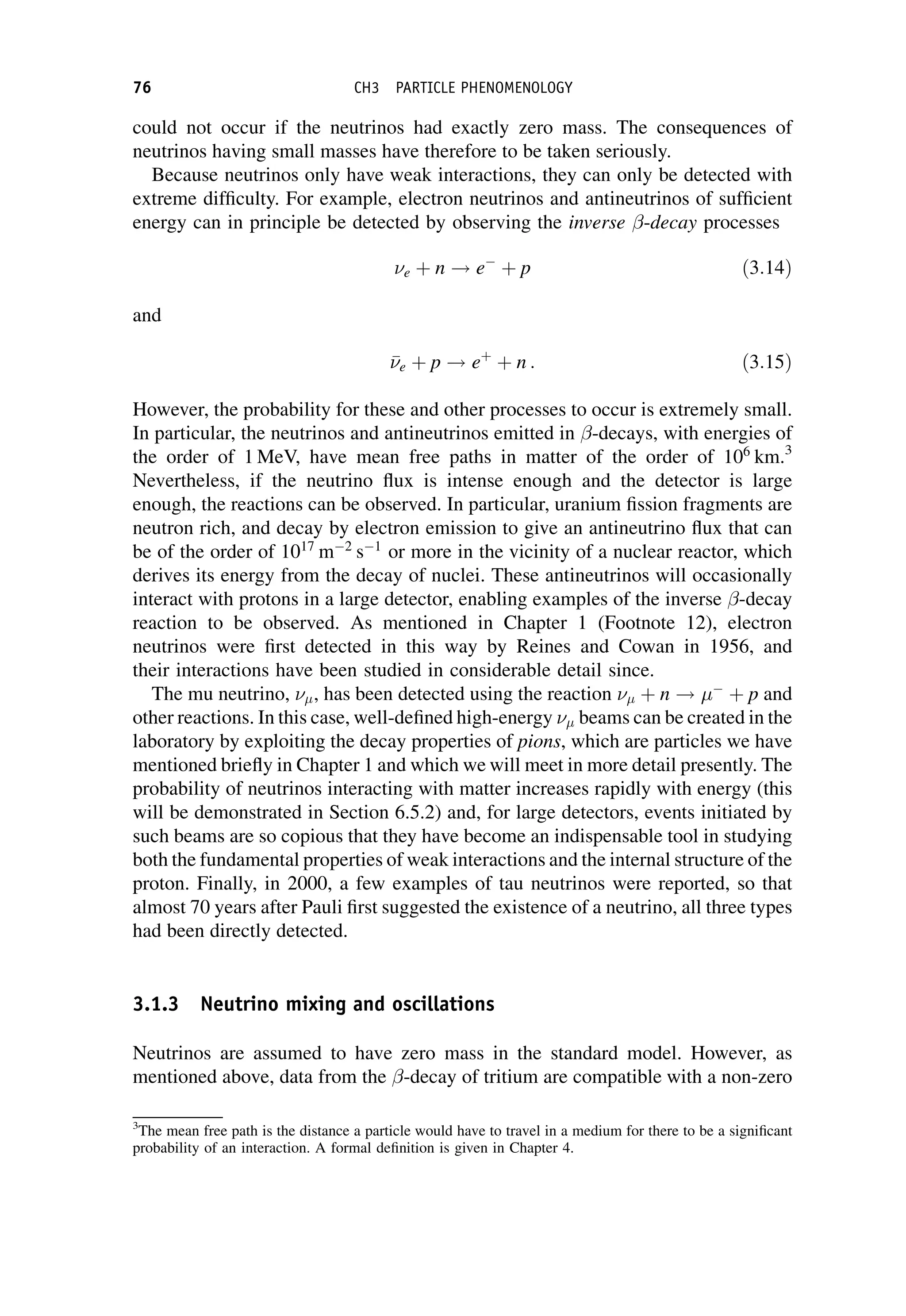 could not occur if the neutrinos had exactly zero mass. The consequences of
neutrinos having small masses have therefore to be taken seriously.
Because neutrinos only have weak interactions, they can only be detected with
extreme difficulty. For example, electron neutrinos and antineutrinos of sufficient
energy can in principle be detected by observing the inverse -decay processes
e þ n ! e
þ p ð3:14Þ
and


e þ p ! eþ
þ n : ð3:15Þ
However, the probability for these and other processes to occur is extremely small.
In particular, the neutrinos and antineutrinos emitted in -decays, with energies of
the order of 1 MeV, have mean free paths in matter of the order of 106
km.3
Nevertheless, if the neutrino flux is intense enough and the detector is large
enough, the reactions can be observed. In particular, uranium fission fragments are
neutron rich, and decay by electron emission to give an antineutrino flux that can
be of the order of 1017
m2
s1
or more in the vicinity of a nuclear reactor, which
derives its energy from the decay of nuclei. These antineutrinos will occasionally
interact with protons in a large detector, enabling examples of the inverse -decay
reaction to be observed. As mentioned in Chapter 1 (Footnote 12), electron
neutrinos were first detected in this way by Reines and Cowan in 1956, and
their interactions have been studied in considerable detail since.
The mu neutrino, , has been detected using the reaction  þ n ! 
þ p and
other reactions. In this case, well-defined high-energy  beams can be created in the
laboratory by exploiting the decay properties of pions, which are particles we have
mentioned briefly in Chapter 1 and which we will meet in more detail presently. The
probability of neutrinos interacting with matter increases rapidly with energy (this
will be demonstrated in Section 6.5.2) and, for large detectors, events initiated by
such beams are so copious that they have become an indispensable tool in studying
both the fundamental properties of weak interactions and the internal structure of the
proton. Finally, in 2000, a few examples of tau neutrinos were reported, so that
almost 70 years after Pauli first suggested the existence of a neutrino, all three types
had been directly detected.
3.1.3 Neutrino mixing and oscillations
Neutrinos are assumed to have zero mass in the standard model. However, as
mentioned above, data from the -decay of tritium are compatible with a non-zero
3
The mean free path is the distance a particle would have to travel in a medium for there to be a significant
probability of an interaction. A formal definition is given in Chapter 4.
76 CH3 PARTICLE PHENOMENOLOGY
 