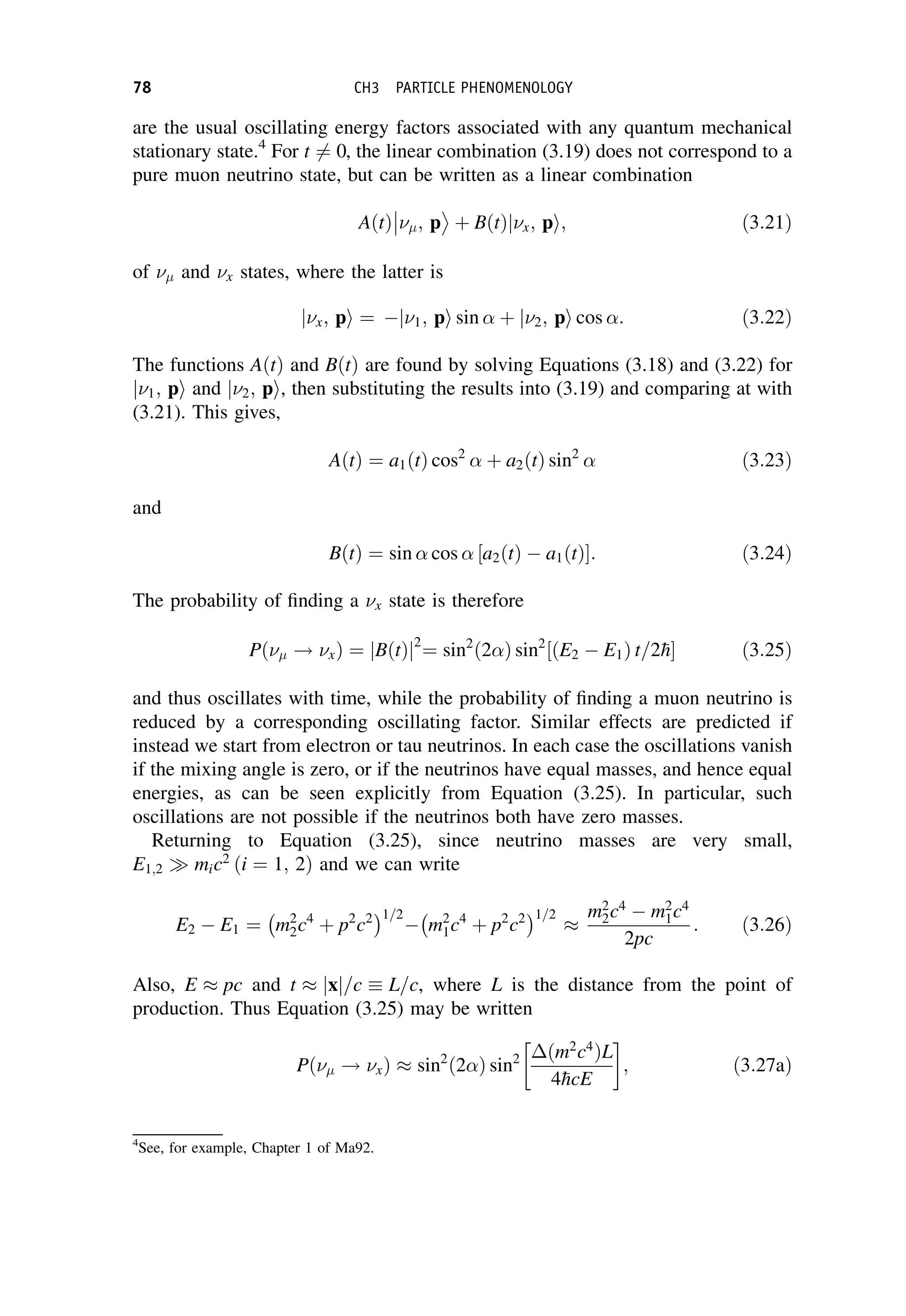 are the usual oscillating energy factors associated with any quantum mechanical
stationary state.4
For t 6¼ 0, the linear combination (3.19) does not correspond to a
pure muon neutrino state, but can be written as a linear combination
AðtÞ ; p



þ BðtÞ x; p
j i; ð3:21Þ
of  and x states, where the latter is
x; p
j i ¼  1; p
j i sin þ 2; p
j i cos : ð3:22Þ
The functions AðtÞ and BðtÞ are found by solving Equations (3.18) and (3.22) for
1; p
j i and 2; p
j i, then substituting the results into (3.19) and comparing at with
(3.21). This gives,
AðtÞ ¼ a1ðtÞ cos2
þ a2ðtÞ sin2
ð3:23Þ
and
BðtÞ ¼ sin cos a2ðtÞ  a1ðtÞ
½ : ð3:24Þ
The probability of finding a x state is therefore
Pð ! xÞ ¼ BðtÞ
j j2
¼ sin2
ð2 Þ sin2
ðE2  E1Þ t=2
h
½ ð3:25Þ
and thus oscillates with time, while the probability of finding a muon neutrino is
reduced by a corresponding oscillating factor. Similar effects are predicted if
instead we start from electron or tau neutrinos. In each case the oscillations vanish
if the mixing angle is zero, or if the neutrinos have equal masses, and hence equal
energies, as can be seen explicitly from Equation (3.25). In particular, such
oscillations are not possible if the neutrinos both have zero masses.
Returning to Equation (3.25), since neutrino masses are very small,
E1;2  mic2
ði ¼ 1; 2Þ and we can write
E2  E1 ¼ m2
2c4
þ p2
c2
 1=2
 m2
1c4
þ p2
c2
 1=2

m2
2c4
 m2
1c4
2pc
: ð3:26Þ
Also, E  pc and t  x
j j=c L=c, where L is the distance from the point of
production. Thus Equation (3.25) may be written
Pð ! xÞ  sin2
ð2 Þ sin2 ðm2
c4
ÞL
4
hcE
 
; ð3:27aÞ
4
See, for example, Chapter 1 of Ma92.
78 CH3 PARTICLE PHENOMENOLOGY
 