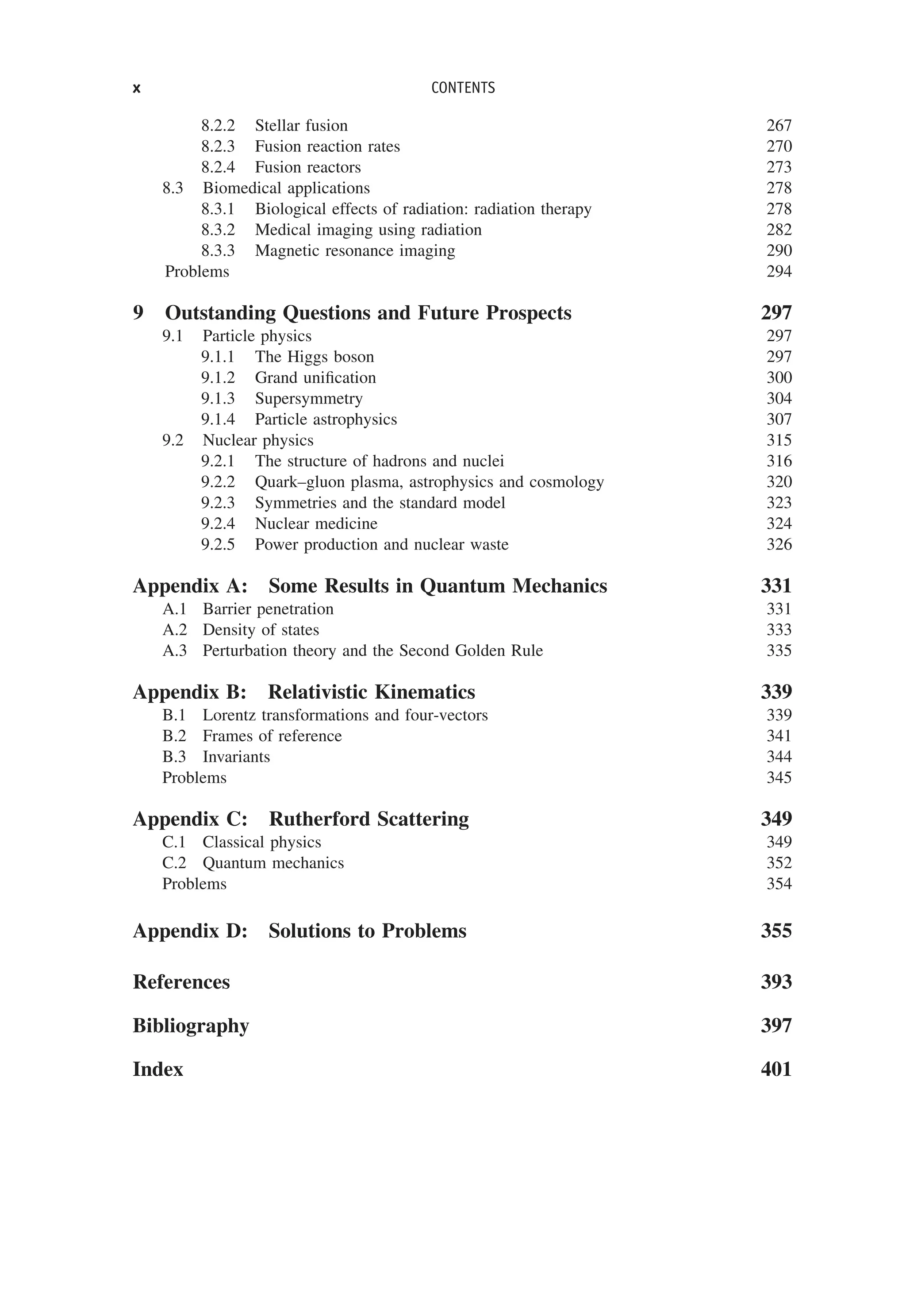 8.2.2 Stellar fusion 267
8.2.3 Fusion reaction rates 270
8.2.4 Fusion reactors 273
8.3 Biomedical applications 278
8.3.1 Biological effects of radiation: radiation therapy 278
8.3.2 Medical imaging using radiation 282
8.3.3 Magnetic resonance imaging 290
Problems 294
9 Outstanding Questions and Future Prospects 297
9.1 Particle physics 297
9.1.1 The Higgs boson 297
9.1.2 Grand unification 300
9.1.3 Supersymmetry 304
9.1.4 Particle astrophysics 307
9.2 Nuclear physics 315
9.2.1 The structure of hadrons and nuclei 316
9.2.2 Quark–gluon plasma, astrophysics and cosmology 320
9.2.3 Symmetries and the standard model 323
9.2.4 Nuclear medicine 324
9.2.5 Power production and nuclear waste 326
Appendix A: Some Results in Quantum Mechanics 331
A.1 Barrier penetration 331
A.2 Density of states 333
A.3 Perturbation theory and the Second Golden Rule 335
Appendix B: Relativistic Kinematics 339
B.1 Lorentz transformations and four-vectors 339
B.2 Frames of reference 341
B.3 Invariants 344
Problems 345
Appendix C: Rutherford Scattering 349
C.1 Classical physics 349
C.2 Quantum mechanics 352
Problems 354
Appendix D: Solutions to Problems 355
References 393
Bibliography 397
Index 401
x CONTENTS
 