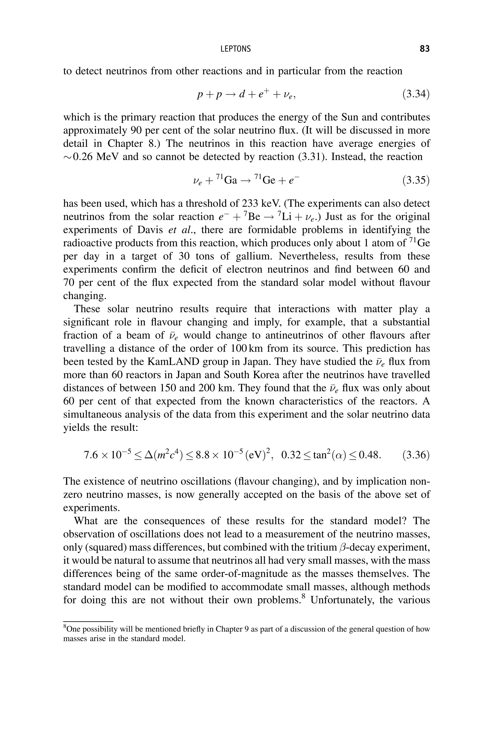 to detect neutrinos from other reactions and in particular from the reaction
p þ p ! d þ eþ
þ e; ð3:34Þ
which is the primary reaction that produces the energy of the Sun and contributes
approximately 90 per cent of the solar neutrino flux. (It will be discussed in more
detail in Chapter 8.) The neutrinos in this reaction have average energies of
0:26 MeV and so cannot be detected by reaction (3.31). Instead, the reaction
e þ 71
Ga ! 71
Ge þ e
ð3:35Þ
has been used, which has a threshold of 233 keV. (The experiments can also detect
neutrinos from the solar reaction e
þ 7
Be ! 7
Li þ e.) Just as for the original
experiments of Davis et al., there are formidable problems in identifying the
radioactive products from this reaction, which produces only about 1 atom of 71
Ge
per day in a target of 30 tons of gallium. Nevertheless, results from these
experiments confirm the deficit of electron neutrinos and find between 60 and
70 per cent of the flux expected from the standard solar model without flavour
changing.
These solar neutrino results require that interactions with matter play a
significant role in flavour changing and imply, for example, that a substantial
fraction of a beam of 

e would change to antineutrinos of other flavours after
travelling a distance of the order of 100 km from its source. This prediction has
been tested by the KamLAND group in Japan. They have studied the 

e flux from
more than 60 reactors in Japan and South Korea after the neutrinos have travelled
distances of between 150 and 200 km. They found that the 

e flux was only about
60 per cent of that expected from the known characteristics of the reactors. A
simultaneous analysis of the data from this experiment and the solar neutrino data
yields the result:
7:6 105
ðm2
c4
Þ 8:8 105
ðeVÞ2
; 0:32 tan2
ð Þ 0:48: ð3:36Þ
The existence of neutrino oscillations (flavour changing), and by implication non-
zero neutrino masses, is now generally accepted on the basis of the above set of
experiments.
What are the consequences of these results for the standard model? The
observation of oscillations does not lead to a measurement of the neutrino masses,
only (squared) mass differences, but combined with the tritium -decay experiment,
it would be natural to assume that neutrinos all had very small masses, with the mass
differences being of the same order-of-magnitude as the masses themselves. The
standard model can be modified to accommodate small masses, although methods
for doing this are not without their own problems.8
Unfortunately, the various
8
One possibility will be mentioned briefly in Chapter 9 as part of a discussion of the general question of how
masses arise in the standard model.
LEPTONS 83
 