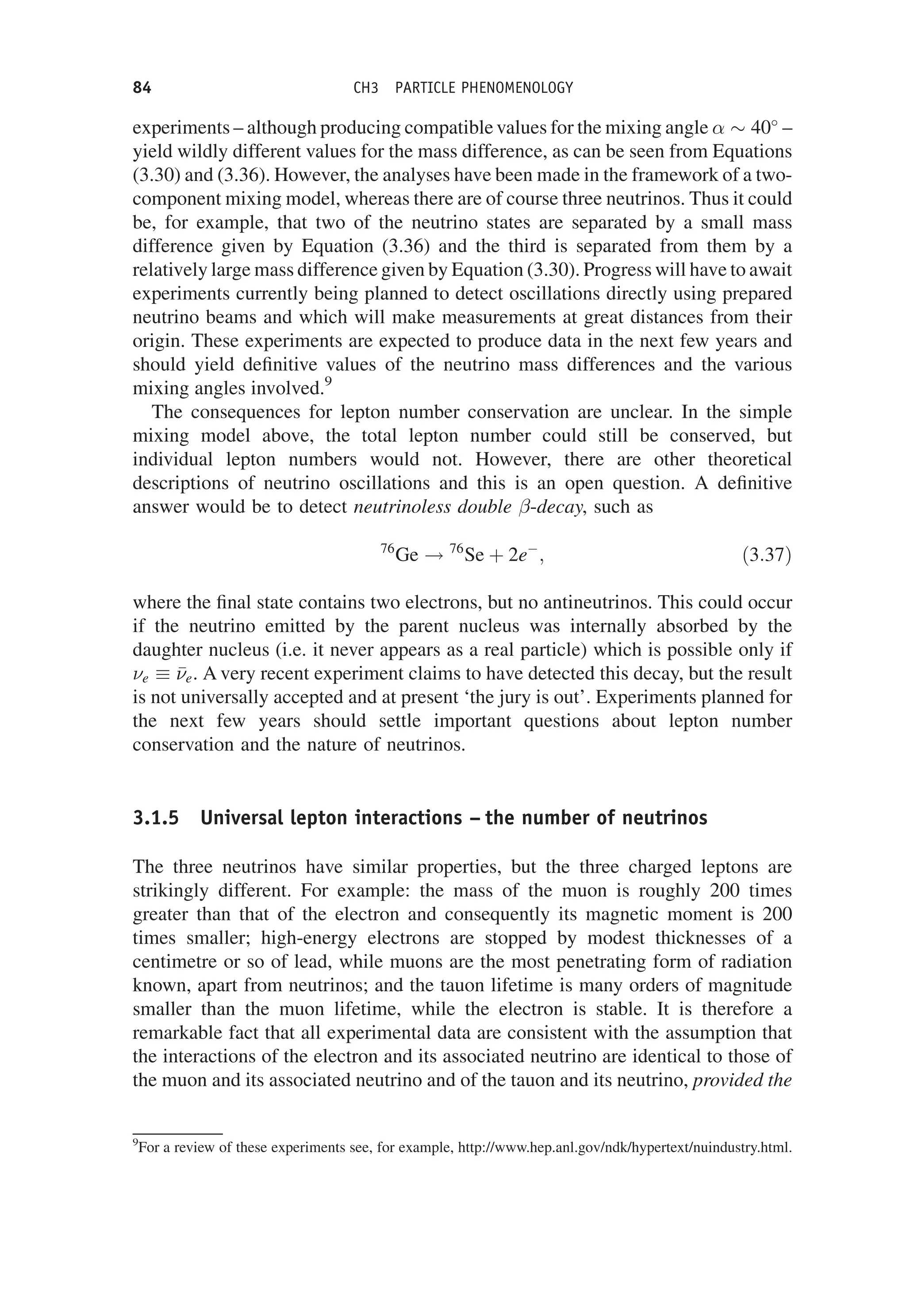 experiments – although producing compatible values for the mixing angle   40
–
yield wildly different values for the mass difference, as can be seen from Equations
(3.30) and (3.36). However, the analyses have been made in the framework of a two-
component mixing model, whereas there are of course three neutrinos. Thus it could
be, for example, that two of the neutrino states are separated by a small mass
difference given by Equation (3.36) and the third is separated from them by a
relatively large mass difference given by Equation (3.30). Progress will have to await
experiments currently being planned to detect oscillations directly using prepared
neutrino beams and which will make measurements at great distances from their
origin. These experiments are expected to produce data in the next few years and
should yield definitive values of the neutrino mass differences and the various
mixing angles involved.9
The consequences for lepton number conservation are unclear. In the simple
mixing model above, the total lepton number could still be conserved, but
individual lepton numbers would not. However, there are other theoretical
descriptions of neutrino oscillations and this is an open question. A definitive
answer would be to detect neutrinoless double -decay, such as
76
Ge ! 76
Se þ 2e
; ð3:37Þ
where the final state contains two electrons, but no antineutrinos. This could occur
if the neutrino emitted by the parent nucleus was internally absorbed by the
daughter nucleus (i.e. it never appears as a real particle) which is possible only if
e  

e. A very recent experiment claims to have detected this decay, but the result
is not universally accepted and at present ‘the jury is out’. Experiments planned for
the next few years should settle important questions about lepton number
conservation and the nature of neutrinos.
3.1.5 Universal lepton interactions – the number of neutrinos
The three neutrinos have similar properties, but the three charged leptons are
strikingly different. For example: the mass of the muon is roughly 200 times
greater than that of the electron and consequently its magnetic moment is 200
times smaller; high-energy electrons are stopped by modest thicknesses of a
centimetre or so of lead, while muons are the most penetrating form of radiation
known, apart from neutrinos; and the tauon lifetime is many orders of magnitude
smaller than the muon lifetime, while the electron is stable. It is therefore a
remarkable fact that all experimental data are consistent with the assumption that
the interactions of the electron and its associated neutrino are identical to those of
the muon and its associated neutrino and of the tauon and its neutrino, provided the
9
For a review of these experiments see, for example, http://www.hep.anl.gov/ndk/hypertext/nuindustry.html.
84 CH3 PARTICLE PHENOMENOLOGY
 