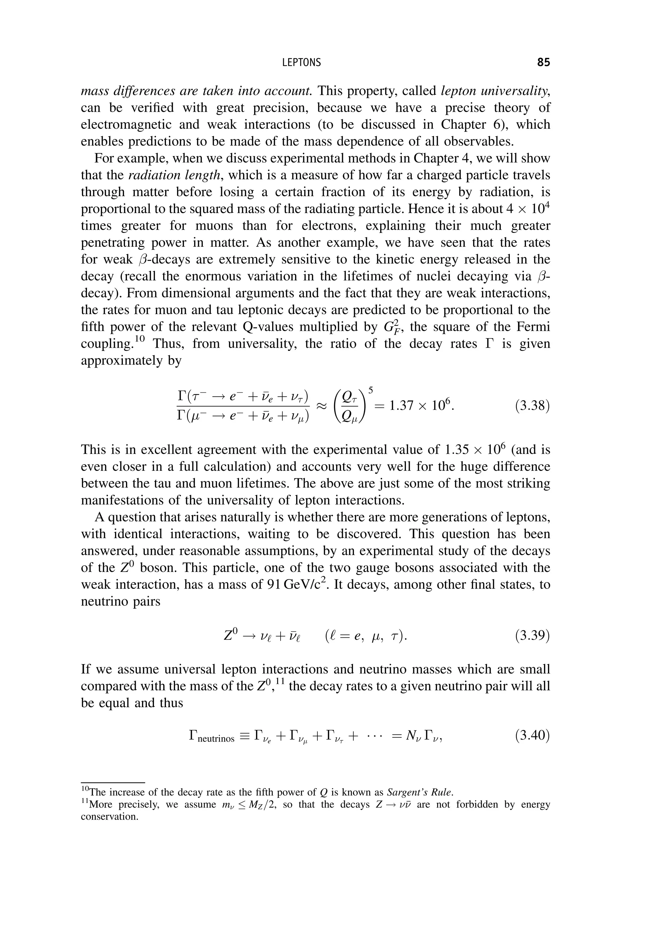 mass differences are taken into account. This property, called lepton universality,
can be verified with great precision, because we have a precise theory of
electromagnetic and weak interactions (to be discussed in Chapter 6), which
enables predictions to be made of the mass dependence of all observables.
For example, when we discuss experimental methods in Chapter 4, we will show
that the radiation length, which is a measure of how far a charged particle travels
through matter before losing a certain fraction of its energy by radiation, is
proportional to the squared mass of the radiating particle. Hence it is about 4  104
times greater for muons than for electrons, explaining their much greater
penetrating power in matter. As another example, we have seen that the rates
for weak -decays are extremely sensitive to the kinetic energy released in the
decay (recall the enormous variation in the lifetimes of nuclei decaying via -
decay). From dimensional arguments and the fact that they are weak interactions,
the rates for muon and tau leptonic decays are predicted to be proportional to the
fifth power of the relevant Q-values multiplied by G2
F, the square of the Fermi
coupling.10
Thus, from universality, the ratio of the decay rates  is given
approximately by
ð
! e
þ 

e þ  Þ
ð ! e þ 

e þ Þ

Q
Q
 5
¼ 1:37  106
: ð3:38Þ
This is in excellent agreement with the experimental value of 1:35  106
(and is
even closer in a full calculation) and accounts very well for the huge difference
between the tau and muon lifetimes. The above are just some of the most striking
manifestations of the universality of lepton interactions.
A question that arises naturally is whether there are more generations of leptons,
with identical interactions, waiting to be discovered. This question has been
answered, under reasonable assumptions, by an experimental study of the decays
of the Z0
boson. This particle, one of the two gauge bosons associated with the
weak interaction, has a mass of 91 GeV/c2
. It decays, among other final states, to
neutrino pairs
Z0
! ‘ þ 

‘ ð‘ ¼ e; ; Þ: ð3:39Þ
If we assume universal lepton interactions and neutrino masses which are small
compared with the mass of the Z0
,11
the decay rates to a given neutrino pair will all
be equal and thus
neutrinos e
þ 
þ 
þ    ¼ N ; ð3:40Þ
10
The increase of the decay rate as the fifth power of Q is known as Sargent’s Rule.
11
More precisely, we assume m MZ=2, so that the decays Z ! 

 are not forbidden by energy
conservation.
LEPTONS 85
 
