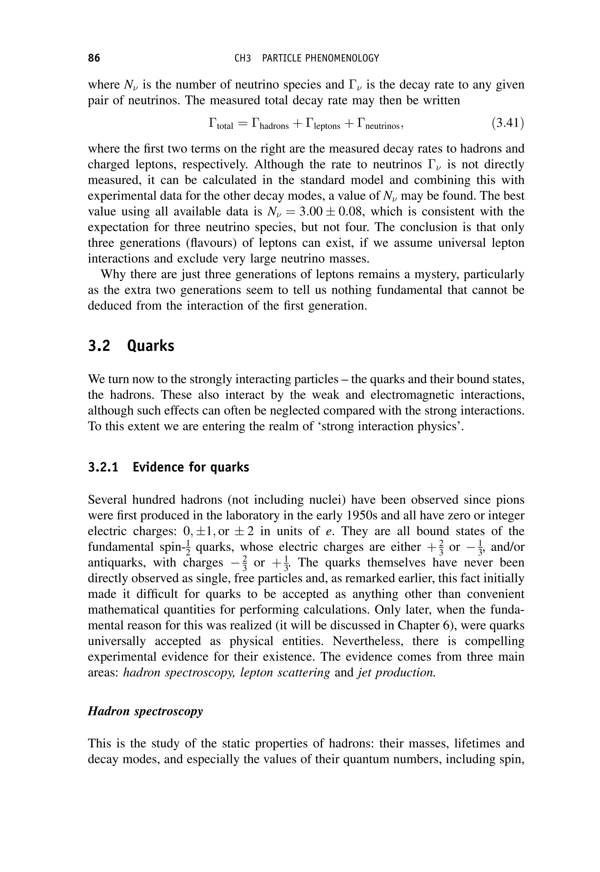 where N is the number of neutrino species and  is the decay rate to any given
pair of neutrinos. The measured total decay rate may then be written
total ¼ hadrons þ leptons þ neutrinos; ð3:41Þ
where the first two terms on the right are the measured decay rates to hadrons and
charged leptons, respectively. Although the rate to neutrinos  is not directly
measured, it can be calculated in the standard model and combining this with
experimental data for the other decay modes, a value of N may be found. The best
value using all available data is N ¼ 3:00  0:08, which is consistent with the
expectation for three neutrino species, but not four. The conclusion is that only
three generations (flavours) of leptons can exist, if we assume universal lepton
interactions and exclude very large neutrino masses.
Why there are just three generations of leptons remains a mystery, particularly
as the extra two generations seem to tell us nothing fundamental that cannot be
deduced from the interaction of the first generation.
3.2 Quarks
We turn now to the strongly interacting particles – the quarks and their bound states,
the hadrons. These also interact by the weak and electromagnetic interactions,
although such effects can often be neglected compared with the strong interactions.
To this extent we are entering the realm of ‘strong interaction physics’.
3.2.1 Evidence for quarks
Several hundred hadrons (not including nuclei) have been observed since pions
were first produced in the laboratory in the early 1950s and all have zero or integer
electric charges: 0; 1; or  2 in units of e. They are all bound states of the
fundamental spin-1
2 quarks, whose electric charges are either þ 2
3 or  1
3, and/or
antiquarks, with charges  2
3 or þ 1
3. The quarks themselves have never been
directly observed as single, free particles and, as remarked earlier, this fact initially
made it difficult for quarks to be accepted as anything other than convenient
mathematical quantities for performing calculations. Only later, when the funda-
mental reason for this was realized (it will be discussed in Chapter 6), were quarks
universally accepted as physical entities. Nevertheless, there is compelling
experimental evidence for their existence. The evidence comes from three main
areas: hadron spectroscopy, lepton scattering and jet production.
Hadron spectroscopy
This is the study of the static properties of hadrons: their masses, lifetimes and
decay modes, and especially the values of their quantum numbers, including spin,
86 CH3 PARTICLE PHENOMENOLOGY
 