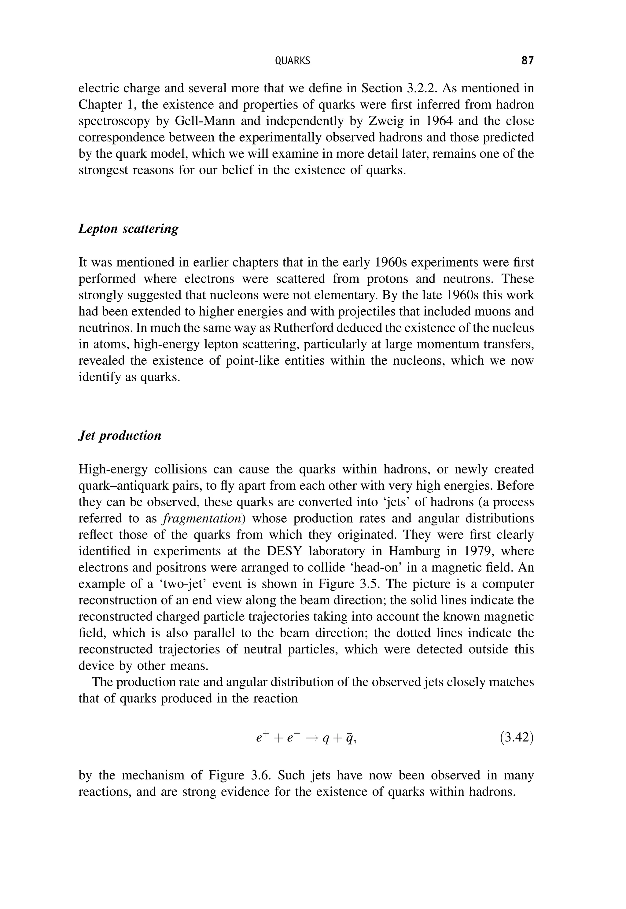 electric charge and several more that we define in Section 3.2.2. As mentioned in
Chapter 1, the existence and properties of quarks were first inferred from hadron
spectroscopy by Gell-Mann and independently by Zweig in 1964 and the close
correspondence between the experimentally observed hadrons and those predicted
by the quark model, which we will examine in more detail later, remains one of the
strongest reasons for our belief in the existence of quarks.
Lepton scattering
It was mentioned in earlier chapters that in the early 1960s experiments were first
performed where electrons were scattered from protons and neutrons. These
strongly suggested that nucleons were not elementary. By the late 1960s this work
had been extended to higher energies and with projectiles that included muons and
neutrinos. In much the same way as Rutherford deduced the existence of the nucleus
in atoms, high-energy lepton scattering, particularly at large momentum transfers,
revealed the existence of point-like entities within the nucleons, which we now
identify as quarks.
Jet production
High-energy collisions can cause the quarks within hadrons, or newly created
quark–antiquark pairs, to fly apart from each other with very high energies. Before
they can be observed, these quarks are converted into ‘jets’ of hadrons (a process
referred to as fragmentation) whose production rates and angular distributions
reflect those of the quarks from which they originated. They were first clearly
identified in experiments at the DESY laboratory in Hamburg in 1979, where
electrons and positrons were arranged to collide ‘head-on’ in a magnetic field. An
example of a ‘two-jet’ event is shown in Figure 3.5. The picture is a computer
reconstruction of an end view along the beam direction; the solid lines indicate the
reconstructed charged particle trajectories taking into account the known magnetic
field, which is also parallel to the beam direction; the dotted lines indicate the
reconstructed trajectories of neutral particles, which were detected outside this
device by other means.
The production rate and angular distribution of the observed jets closely matches
that of quarks produced in the reaction
eþ
þ e
! q þ 
q
q; ð3:42Þ
by the mechanism of Figure 3.6. Such jets have now been observed in many
reactions, and are strong evidence for the existence of quarks within hadrons.
QUARKS 87
 