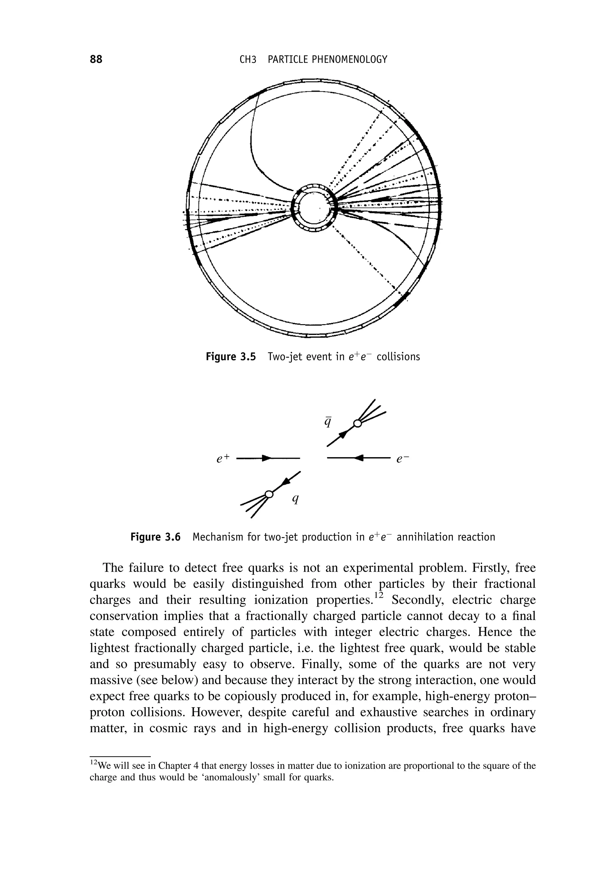 The failure to detect free quarks is not an experimental problem. Firstly, free
quarks would be easily distinguished from other particles by their fractional
charges and their resulting ionization properties.12
Secondly, electric charge
conservation implies that a fractionally charged particle cannot decay to a final
state composed entirely of particles with integer electric charges. Hence the
lightest fractionally charged particle, i.e. the lightest free quark, would be stable
and so presumably easy to observe. Finally, some of the quarks are not very
massive (see below) and because they interact by the strong interaction, one would
expect free quarks to be copiously produced in, for example, high-energy proton–
proton collisions. However, despite careful and exhaustive searches in ordinary
matter, in cosmic rays and in high-energy collision products, free quarks have
Figure 3.5 Two-jet event in eþ
e
collisions
Figure 3.6 Mechanism for two-jet production in eþ
e
annihilation reaction
12
We will see in Chapter 4 that energy losses in matter due to ionization are proportional to the square of the
charge and thus would be ‘anomalously’ small for quarks.
88 CH3 PARTICLE PHENOMENOLOGY
 