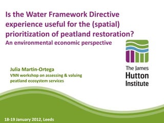 Is the Water Framework Directive
experience useful for the (spatial)
prioritization of peatland restoration?
An environmental economic perspective



  Julia Martin-Ortega
  VNN workshop on assessing & valuing
  peatland ecosystem services




18-19 January 2012, Leeds
 