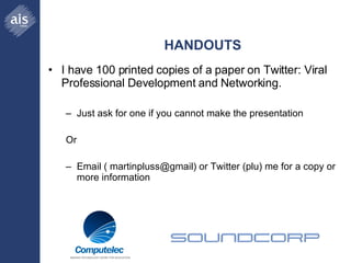 HANDOUTS I have 100 printed copies of a paper on Twitter: Viral Professional Development and Networking. Just ask for one if you cannot make the presentation  Or Email ( martinpluss@gmail) or Twitter (plu) me for a copy or more information 