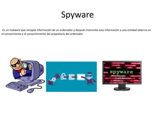 Spyware
Es un malware que recopila información de un ordenador y después transmite esta información a una entidad externa sin
el conocimiento o el consentimiento del propietario del ordenador
 