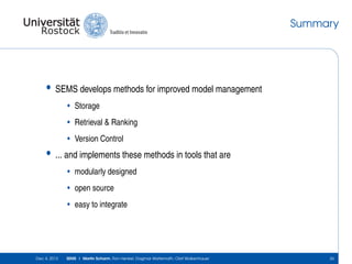 Summary

•

SEMS develops methods for improved model management
• Storage
• Retrieval & Ranking
• Version Control

•

... and implements these methods in tools that are
• modularly designed
• open source
• easy to integrate

Dec 4, 2013

SEMS | Martin Scharm, Ron Henkel, Dagmar Waltemath, Olaf Wolkenhauer

26

 