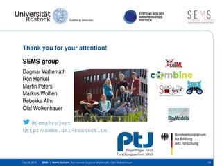 SYSTEMS BIOLOGY
BIOINFORMATICS
ROSTOCK

SE S
simulation experiment management system

Thank you for your attention!
SEMS group
Dagmar Waltemath
Ron Henkel
Martin Peters
Markus Wolﬁen
Rebekka Alm
Olaf Wolkenhauer
@SemsProject
http://sems.uni-rostock.de

Dec 4, 2013

SEMS | Martin Scharm, Ron Henkel, Dagmar Waltemath, Olaf Wolkenhauer

28

 