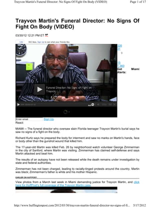 Trayvon Martin's Funeral Director: No Signs Of Fight On Body (VIDEO)                         Page 1 of 17




 Trayvon Martin's Funeral Director: No Signs Of
 Fight On Body (VIDEO)
 03/30/12 12:21 PM ET

    Like       842 likes. Sign Up to see what your friends like.
                                                                                326
                                                                                31
                                                                                  9


                                                                                15
                                                                                1,360
                                                                                Get          Miami
                                                                                Alerts:




 Enter email                    Sign Up
 React:

 MIAMI -- The funeral director who oversaw slain Florida teenager Trayvon Martin's burial says he
 saw no signs of a fight on the body.

 Richard Kurtz says he prepared the body for interment and saw no marks on Martin's hands, face
 or body other than the gunshot wound that killed him.

 The 17-year-old Martin was killed Feb. 26 by neighborhood watch volunteer George Zimmerman
 in the city of Sanford, where Martin was visiting. Zimmerman has claimed self-defense and says
 Martin attacked and beat him.

 The results of an autopsy have not been released while the death remains under investigation by
 state and federal authorities.

 Zimmerman has not been charged, leading to racially-tinged protests around the country. Martin
 was black; Zimmerman's father is white and his mother Hispanic.
 EARLIER ON HUFFPOST:

 View photos from a March last week in Miami demanding justice for Trayvon Martin, and click
 here for HuffPost's full coverage of the Trayvon Martin case.




http://www.huffingtonpost.com/2012/03/30/trayvon-martin-funeral-director-no-signs-of-fi...     5/17/2012
 