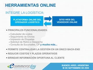 HERRAMIENTAS ONLINE
INTEGRE LA LOGÍSTICA:
PLATAFORMA ONLINE DEL
OPERADOR LOGÍSTICO
PRINCIPALES FUNCIONALIDADES:
SITIO WEB DEL
VENDEDOR ONLINE
- Calculador de costos
- Seguimiento de Envíos
- Impresión de Etiquetas
- Solicitud de Retiro o Despacho
- Consulta de Sucursales, CP y mucho más...
PERMITE CENTRALIZAR LA GESTIÓN EN UN ÚNICO BACK-END
REDUCIR COSTOS Y PLAZOS OPERATIVOS
BRINDAR INFORMACIÓN OPORTUNA AL CLIENTE