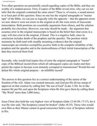 Essential Christianity

Two other questions are perennially raised regarding copies of the Bible, and they are
worthy of a studied answer. First, if copies of the Bible reveal error, why can we not
infer that the originals contained the same errors? There is, of course, a sound answer
to at least part of this question. Since no one has the original autographs or "master
tape" of the Bible, we can just as logically infer the opposite – that the apparent errors
we now observe were not errors in the original at all, but were errors of inaccurate
transcription. Both positions are essentially arguments from silence, and the solution
probably lies elsewhere. However, one note should be made – the argument that
assumes error in the original manuscripts is based on the belief that what exists in a
copy will also exist in the original, if found. This is a negative faith, since its
conclusion includes doubt of the prophets and the apostles. The position which
maintains by faith (and with steadily mounting evidence) that the original
manuscripts are errorless exemplifies positive faith in the complete reliability of the
prophets and the apostles and in the trustworthiness of their initial transcription of the
data they received from God.
Secondly, why would God inspire free of error the original autograph or "master"
copy of the Biblical record (from which all subsequent copies are made) and then
permit the copies to become even minutely corrupted in transmission? Would this not
defeat His whole original purpose – an infallible record?
The answer to this question lies in a correct understanding of the nature of the
freedom of the will. Adam was created innocent, and God put His divine stamp of
approval on that creation by calling him "the son of God" (Luke 3:38). So in like
manner He put His seal upon the Scriptures when He first gave them by calling them
"My Word" more than 3,000 times.
Jesus Christ also held the very highest view of Scripture (John 12:44-50; 17:17), for it
was He who said, "the Scriptures cannot be broken" (John 10:35). Those who would
own Him as their Master cannot in good conscience hold a view of Scripture inferior
to His.

http://67.15.42.48/~bible/theology/books/wm/ec/ec04.html (2 of 3) [02/06/2004 11:13:11 p.m.]

 