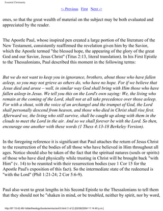 Essential Christianity

<- Previous First Next ->

ones, so that the great wealth of material on the subject may be both evaluated and
appreciated by the reader.
The Apostle Paul, whose inspired pen created a large portion of the literature of the
New Testament, consistently reaffirmed the revelation given him by the Savior,
which the Apostle termed "the blessed hope, the appearing of the glory of the great
God and our Savior, Jesus Christ" (Titus 2:13, literal translation). In his First Epistle
to the Thessalonians, Paul described this moment in the following terms:
But we do not want to keep you in ignorance, brothers, about those who have fallen
asleep, so you may not grieve as others do, who have no hope. For if we believe that
Jesus died and arose – well, in similar way God shall bring with Him those who have
fallen asleep in Jesus. We tell you this on the Lord's own saying: We, the living who
remain at the coming of the Lord, shall not at all take precedence over those asleep.
For with a shout, with the voice of an archangel and the trumpet of God, the Lord
shall personally descend from heaven, and those who died in Christ shall rise first.
Afterward we, the living who still survive, shall be caught up along with them in the
clouds to meet the Lord in the air. And so we shall forever be with the Lord. So then,
encourage one another with these words (1 Thess 4:13-18 Berkeley Version).
In the foregoing reference it is significant that Paul attaches the return of Jesus Christ
to the resurrection of the bodies of all those who have believed in Him throughout all
ages. Notice should also be taken of the fact that the spiritual natures (souls or spirits)
of those who have died physically while trusting in Christ will be brought back "with
Him" (v. 14) to be reunited with their resurrection bodies (see 1 Cor 15 for the
Apostle Paul's exposition of this fact). So the intermediate state of the redeemed is
"with the Lord" (Phil 1:21-24; 2 Cor 5:6-9).
Paul also went to great lengths in his Second Epistle to the Thessalonians to tell them
that they should not be "shaken in mind, or be troubled, neither by spirit, nor by word,
http://67.15.42.48/~bible/theology/books/wm/ec/ec43.html (1 of 2) [02/06/2004 11:14:40 p.m.]

 