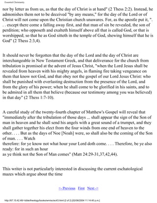 Essential Christianity

nor by letter as from us, as that the day of Christ is at hand" (2 Thess 2:2). Instead, he
admonishes them not to be deceived "by any means," for the day of the Lord or of
Christ will not come upon the Christian church unawares. For, as the apostle put it, ".
. . except there come a falling away first, and that man of sin be revealed, the son of
perdition; who opposeth and exalteth himself above all that is called God, or that is
worshipped; so that he as God sitteth in the temple of God, shewing himself that he is
God" (2 Thess 2:3,4).
It should never be forgotten that the day of the Lord and the day of Christ are
interchangeable in New Testament Greek, and that deliverance for the church from
tribulation is promised at the advent of Jesus Christ, "when the Lord Jesus shall be
revealed from heaven with his mighty angels, in flaming fire taking vengeance on
them that know not God, and that obey not the gospel of our Lord Jesus Christ: who
shall be punished with everlasting destruction from the presence of the Lord, and
from the glory of his power; when he shall come to be glorified in his saints, and to
be admired in all them that believe (because our testimony among you was believed)
in that day" (2 Thess 1:7-10).
A careful study of the twenty-fourth chapter of Matthew's Gospel will reveal that
"immediately after the tribulation of those days ... shall appear the sign of the Son of
man in heaven and he shall send his angels with a great sound of a trumpet, and they
shall gather together his elect from the four winds from one end of heaven to the
other. . . . But as the days of Noe [Noah] were, so shall also be the coming of the Son
of man. . . . Watch
therefore: for ye know not what hour your Lord doth come. . . . Therefore, be ye also
ready: for in such an hour
as ye think not the Son of Man comes" (Matt 24:29-31,37,42,44).
This writer is not particularly interested in discussing the current eschatological
mazes which argue about the time
<- Previous First Next ->

http://67.15.42.48/~bible/theology/books/wm/ec/ec43.html (2 of 2) [02/06/2004 11:14:40 p.m.]

 