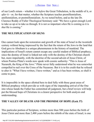 Essential Christianity

<- Previous First Next ->

of our Lord's return – whether it is before the Great Tribulation, in the middle of it, or
after it – or, for that matter, whether the Scripture teaches premillennialism,
amillennialism, or postmillennialism. As we noted before, and as the late Dr.
Clarence Roddy of Fuller Theological Seminary said: "We have a great enough Lord
to take us up or to take us through. It is not so important when He is coming as it is
that He is coming."
THE MULTIPLICATION OF SIGNS
One cannot look upon the restoration and growth of the state of Israel in the twentieth
century without being impressed by the fact that the return of the Jews to the land that
God gave to Abraham is a unique phenomenon in the history of mankind. The
implications of Israel's return cannot escape any careful student of Biblical prophecy,
since the destiny of Israel is linked not only with the destiny of the Christian church
but, more importantly, with the doctrine of the second advent of Jesus Christ, of
whom Pontius Pilate's words now speak with cosmic authority: "This is Jesus of
Nazareth, the King of the Jews." Pilate never fully understood what he was somewhat
compelled to nail over the Cross of the Nazarene. But it is to his credit that he refused
to alter it: "What I have written, I have written," and as it has been written, so shall it
come to pass.
It is impossible in the space allotted here to deal fully with those great areas of
Biblical prophecy which provide us with signs of the impending arrival of the One
into whose hands the Father has committed all judgment, but a brief review will help
put the blessed hope of Christians in a clearer perspective for both analysis and
understanding.
THE VALLEY OF DEATH AND THE PROMISE OF HOPE (Ezek 37)
This particular portion of Scripture, written more than 500 years before the birth of
Jesus Christ and more than 2,400 years before the rebirth of the state of Israel, is one
http://67.15.42.48/~bible/theology/books/wm/ec/ec44.html (1 of 2) [02/06/2004 11:14:42 p.m.]

 