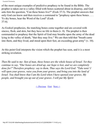 Essential Christianity

of the most unique examples of predictive prophecy to be found in the Bible. The
prophet is taken out to a valley filled with bones scattered about in disarray, and God
asks him the question, "Can these bones live?" (Ezek 37:3). The prophet answers that
only God can know and then receives a command to "prophesy upon these bones. . . .
Ye dry bones, hear the Word of the Lord" (Ezek
37:4).
As Ezekiel prophesies, the matching bones come together and are covered with
sinews, flesh, and skin, but they have no life in them (v. 8). The prophet is then
commanded to prophesy that the Spirit of God may breathe upon the army of the dead
lying in the valley of death, "that they may live." We are then told that "breath came
into them, and they lived, and stood upon their feet, an exceeding great army" (v. 10).
At this point God interprets the vision which the prophet has seen, and it is a most
striking revelation.
Then He said to me: Son of man, these bones are the whole house of Israel. Yet they
continue to say, "Our bones are dried up, our hope is lost, and we are completely
done for!" Therefore prophesy: say to them, Thus says the Lord God: "Take note! I
will open your graves, raise you from your graves, and bring you into the land of
Israel. You shall know that I am the Lord when I have opened your graves, My
people, and brought you up out of your graves. I will put My Spirit
<- Previous First Next ->

http://67.15.42.48/~bible/theology/books/wm/ec/ec44.html (2 of 2) [02/06/2004 11:14:42 p.m.]

 