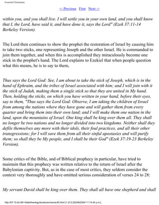 Essential Christianity

<- Previous First Next ->

within you, and you shall live. I will settle you in your own land, and you shall know
that I, the Lord, have said it, and have done it, says the Lord" (Ezek 37:11-14
Berkeley Version).
The Lord then continues to show the prophet the restoration of Israel by causing him
to take two sticks, one representing Joseph and the other Israel. He is commanded to
join them together, and when this is accomplished they miraculously become one
stick in the prophet's hand. The Lord explains to Ezekiel that when people question
what this means, he is to say to them,
Thus says the Lord God: See, I am about to take the stick of Joseph, which is in the
hand of Ephraim, and the tribes of Israel associated with him; and I will join with it
the stick of Judah, making them a single stick so that they are united in My hand.
Then, holding the sticks, on which you have written in your hand, before their eyes,
say to them, "Thus says the Lord God: Observe, I am taking the children of Israel
from among the nations where they have gone and will gather them from every
quarter and bring them into their own land; and I will make them one nation in the
land, upon the mountains of Israel. One king shall be king over them all. They shall
no longer be two nations and no longer divided into two kingdoms. Neither shall they
defile themselves any more with their idols, their foul practices, and all their other
transgressions; for I will save them from all their sinful apostasies and will purify
them; so shall they be My people, and I shall be their God" (Ezek 37:19-23 Berkeley
Version).
Some critics of the Bible, and of Biblical prophecy in particular, have tried to
maintain that this prophecy was written relative to the return of Israel after the
Babylonian captivity. But, as in the case of most critics, they seldom consider the
context very thoroughly and have omitted serious consideration of verses 24 to 28:
My servant David shall be king over them. They shall all have one shepherd and shall
http://67.15.42.48/~bible/theology/books/wm/ec/ec45.html (1 of 2) [02/06/2004 11:14:44 p.m.]

 
