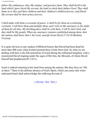 Essential Christianity

follow My ordinances, obey My statutes, and practice them. They shall dwell in the
land which I gave Jacob My servant, the land in which their fathers lived. They shall
home in it, they and their children and their children's children forever, and David
My servant shall be their prince forever.
I shall make with them a covenant of peace; it shall be for them an everlasting
covenant. I will bless them and multiply them, and I will set My sanctuary in the midst
of them for all time. My dwelling place shall be with them; I will be their God, and
they shall be My people. When my sanctuary remains established among them, then
the nations shall know that I, the Lord, sanctify Israel (Ezek 37:24-28 Berkeley
Version).
It is quite obvious to any student of Biblical history that David had been dead for
more than 400 years when Ezekiel penned these words from God. So what we are
dealing with here is the full restoration of Israel during the millennial kingdom, with a
resurrected David reigning under the aegis of His Son, the Messiah, of whom David
himself had prophesied (Ps 110:1).
Israel is indeed returning to her land from among the nations. But they have no "life
in them." There is the definite absence of God's Spirit, which can come only when
redeemed Israel shall acknowledge the suffering Servant of
<- Previous First Next ->

http://67.15.42.48/~bible/theology/books/wm/ec/ec45.html (2 of 2) [02/06/2004 11:14:44 p.m.]

 