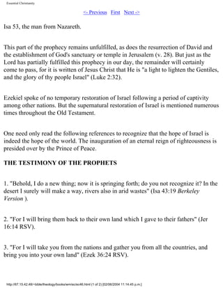 Essential Christianity

<- Previous First Next ->

Isa 53, the man from Nazareth.
This part of the prophecy remains unfulfilled, as does the resurrection of David and
the establishment of God's sanctuary or temple in Jerusalem (v. 28). But just as the
Lord has partially fulfilled this prophecy in our day, the remainder will certainly
come to pass, for it is written of Jesus Christ that He is "a light to lighten the Gentiles,
and the glory of thy people Israel" (Luke 2:32).
Ezekiel spoke of no temporary restoration of Israel following a period of captivity
among other nations. But the supernatural restoration of Israel is mentioned numerous
times throughout the Old Testament.
One need only read the following references to recognize that the hope of Israel is
indeed the hope of the world. The inauguration of an eternal reign of righteousness is
presided over by the Prince of Peace.
THE TESTIMONY OF THE PROPHETS
1. "Behold, I do a new thing; now it is springing forth; do you not recognize it? In the
desert I surely will make a way, rivers also in arid wastes" (Isa 43:19 Berkeley
Version ).
2. "For I will bring them back to their own land which I gave to their fathers" (Jer
16:14 RSV).
3. "For I will take you from the nations and gather you from all the countries, and
bring you into your own land" (Ezek 36:24 RSV).

http://67.15.42.48/~bible/theology/books/wm/ec/ec46.html (1 of 2) [02/06/2004 11:14:45 p.m.]

 