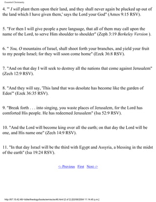 Essential Christianity

4. "' I will plant them upon their land, and they shall never again be plucked up out of
the land which I have given them,' says the Lord your God" (Amos 9:15 RSV).
5. "For then I will give people a pure language, that all of them may call upon the
name of the Lord, to serve Him shoulder to shoulder" (Zeph 3:19 Berkeley Version ).
6. " You, O mountains of Israel, shall shoot forth your branches, and yield your fruit
to my people Israel; for they will soon come home" (Ezek 36:8 RSV).
7. "And on that day I will seek to destroy all the nations that come against Jerusalem"
(Zech 12:9 RSV).
8. "And they will say, 'This land that was desolate has become like the garden of
Eden'" (Ezek 36:35 RSV).
9. "Break forth . . . into singing, you waste places of Jerusalem, for the Lord has
comforted His people. He has redeemed Jerusalem" (Isa 52:9 RSV).
10. "And the Lord will become king over all the earth; on that day the Lord will be
one, and His name one" (Zech 14:9 RSV).
11. "In that day Israel will be the third with Egypt and Assyria, a blessing in the midst
of the earth" (Isa 19:24 RSV).
<- Previous First Next ->

http://67.15.42.48/~bible/theology/books/wm/ec/ec46.html (2 of 2) [02/06/2004 11:14:45 p.m.]

 