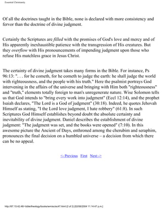 Essential Christianity

Of all the doctrines taught in the Bible, none is declared with more consistency and
fervor than the doctrine of divine judgment.
Certainly the Scriptures are filled with the promises of God's love and mercy and of
His apparently inexhaustible patience with the transgression of His creatures. But
they overflow with His pronouncements of impending judgment upon those who
refuse His matchless grace in Jesus Christ.
The certainty of divine judgment takes many forms in the Bible. For instance, Ps
96:13: ". . . for he cometh, for he cometh to judge the earth: he shall judge the world
with righteousness, and the people with his truth." Here the psalmist portrays God
intervening in the affairs of the universe and bringing with Him both "righteousness"
and "truth," elements totally foreign to man's unregenerate nature. Wise Solomon tells
us that God intends to "bring every work into judgment" (Eccl 12:14), and the prophet
Isaiah declares, "The Lord is a God of judgment" (30:18). Indeed, he quotes Jehovah
Himself as stating, "I the Lord love judgment, I hate robbery" (61:8). In such
Scriptures God Himself establishes beyond doubt the absolute certainty and
inevitability of divine judgment. Daniel describes the establishment of divine
judgment: "The judgment was set, and the books were opened" (7:10). In this
awesome picture the Ancient of Days, enthroned among the cherubim and seraphim,
pronounces the final decision on a humbled universe – a decision from which there
can be no appeal.
<- Previous First Next ->

http://67.15.42.48/~bible/theology/books/wm/ec/ec47.html (2 of 2) [02/06/2004 11:14:47 p.m.]

 