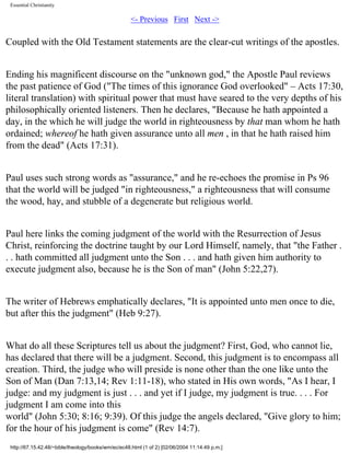 Essential Christianity

<- Previous First Next ->

Coupled with the Old Testament statements are the clear-cut writings of the apostles.
Ending his magnificent discourse on the "unknown god," the Apostle Paul reviews
the past patience of God ("The times of this ignorance God overlooked" – Acts 17:30,
literal translation) with spiritual power that must have seared to the very depths of his
philosophically oriented listeners. Then he declares, "Because he hath appointed a
day, in the which he will judge the world in righteousness by that man whom he hath
ordained; whereof he hath given assurance unto all men , in that he hath raised him
from the dead" (Acts 17:31).
Paul uses such strong words as "assurance," and he re-echoes the promise in Ps 96
that the world will be judged "in righteousness," a righteousness that will consume
the wood, hay, and stubble of a degenerate but religious world.
Paul here links the coming judgment of the world with the Resurrection of Jesus
Christ, reinforcing the doctrine taught by our Lord Himself, namely, that "the Father .
. . hath committed all judgment unto the Son . . . and hath given him authority to
execute judgment also, because he is the Son of man" (John 5:22,27).
The writer of Hebrews emphatically declares, "It is appointed unto men once to die,
but after this the judgment" (Heb 9:27).
What do all these Scriptures tell us about the judgment? First, God, who cannot lie,
has declared that there will be a judgment. Second, this judgment is to encompass all
creation. Third, the judge who will preside is none other than the one like unto the
Son of Man (Dan 7:13,14; Rev 1:11-18), who stated in His own words, "As I hear, I
judge: and my judgment is just . . . and yet if I judge, my judgment is true. . . . For
judgment I am come into this
world" (John 5:30; 8:16; 9:39). Of this judge the angels declared, "Give glory to him;
for the hour of his judgment is come" (Rev 14:7).
http://67.15.42.48/~bible/theology/books/wm/ec/ec48.html (1 of 2) [02/06/2004 11:14:49 p.m.]

 