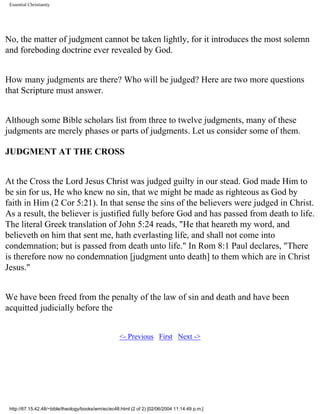 Essential Christianity

No, the matter of judgment cannot be taken lightly, for it introduces the most solemn
and foreboding doctrine ever revealed by God.
How many judgments are there? Who will be judged? Here are two more questions
that Scripture must answer.
Although some Bible scholars list from three to twelve judgments, many of these
judgments are merely phases or parts of judgments. Let us consider some of them.
JUDGMENT AT THE CROSS
At the Cross the Lord Jesus Christ was judged guilty in our stead. God made Him to
be sin for us, He who knew no sin, that we might be made as righteous as God by
faith in Him (2 Cor 5:21). In that sense the sins of the believers were judged in Christ.
As a result, the believer is justified fully before God and has passed from death to life.
The literal Greek translation of John 5:24 reads, "He that heareth my word, and
believeth on him that sent me, hath everlasting life, and shall not come into
condemnation; but is passed from death unto life." In Rom 8:1 Paul declares, "There
is therefore now no condemnation [judgment unto death] to them which are in Christ
Jesus."
We have been freed from the penalty of the law of sin and death and have been
acquitted judicially before the
<- Previous First Next ->

http://67.15.42.48/~bible/theology/books/wm/ec/ec48.html (2 of 2) [02/06/2004 11:14:49 p.m.]

 