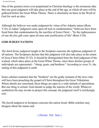 Essential Christianity

One of the greatest errors ever perpetrated in Christian theology is the erroneous idea
that one great judgment will take place at the end of the age, at which all men will be
gathered before the Great White Throne. There is absolutely no basis in the Word of
God for such an idea.
Although the believer was under judgment by virtue of his Adamic nature (Rom
5:16), in Adam "judgment came upon all men to condemnation," believers have been
freed from that condemnation by the sacrifice of Jesus Christ – "by the righteousness
of one the free gift came upon all men unto justification of life" (Rom 5:18).
GOD JUDGES NATIONS
The third divine judgment taught in the Scripture concerns the righteous judgment of
all nations. The Scriptures declare that this judgment will also take place at the return
of Jesus Christ (Matt 25:32). It should be distinguished from the final judgment of the
wicked, which takes place at the Great White Throne, since three distinct groups of
individuals are represented – "sheep, goats, and brethren." According to verse 31, the
setting of this judgment is earth.
Some scholars maintain that the "brethren" are the godly remnant of the Jews who
will have been preaching the gospel of Christ throughout the Great Tribulation.
Where details are concerned, these things are open to a wide latitude of speculation.
But one thing is certain: God intends to judge the nations of the world. Whatever
symbolism He may invoke to project this concept, the judgment itself is terrifyingly
real.
The fourth judgment in Scripture concerns the nation Israel. Bible scholars may
disagree about the nature and
<- Previous First Next ->

http://67.15.42.48/~bible/theology/books/wm/ec/ec49.html (2 of 2) [02/06/2004 11:14:51 p.m.]

 