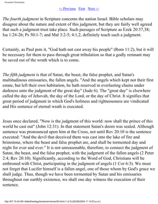 Essential Christianity

<- Previous First Next ->

The fourth judgment in Scripture concerns the nation Israel. Bible scholars may
disagree about the nature and extent of this judgment, but they are fairly well agreed
that such a judgment trust take place. Such passages of Scripture as Ezek 20:37,38;
Isa 1:24-26; Ps 50:1-7; and Mal 3:2-5; 4:1,2, definitely teach such a judgment.
Certainly, as Paul puts it, "God hath not cast away his people" (Rom 11:2), but it will
be necessary for them to pass through great tribulation so that a godly remnant may
be saved out of the wrath which is to come.
The fifth judgment is that of Satan, the beast, the false prophet, and Satan's
multitudinous emissaries, the fallen angels. "And the angels which kept not their first
estate, but left their own habitation, he hath reserved in everlasting chains under
darkness unto the judgment of the great day" (Jude 6). The "great day" is elsewhere
called the day of Jehovah, the day of the Lord, or the day of Christ. It signifies that
great period of judgment in which God's holiness and righteousness are vindicated
and His sentence of eternal wrath is executed.
Jesus once declared, "Now is the judgment of this world: now shall the prince of this
world be cast out" (John 12:31). In that statement Satan's doom was sealed. Although
sentence was pronounced upon him at the Cross, not until Rev 20:10 is the sentence
executed: "And the devil that deceived them was cast into the lake of fire and
brimstone, where the beast and false prophet are, and shall be tormented day and
night for ever and ever." It is not unreasonable, therefore, to connect the judgment of
Satan, the beast, and the false prophet, with the judgment of the fallen angels (2 Peter
2:4; Rev 20:10). Significantly, according to the Word of God, Christians will be
enthroned with Christ, participating in the judgment of angels (1 Cor 6:3). We must
not forget that Lucifer himself is a fallen angel, one of those whom by God's grace we
shall judge. Thus, though we have been tormented by Satan and his emissaries
throughout our earthly existence, we shall one day witness the execution of their
sentence.

http://67.15.42.48/~bible/theology/books/wm/ec/ec50.html (1 of 2) [02/06/2004 11:14:53 p.m.]

 