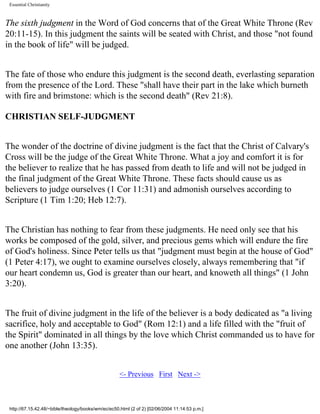 Essential Christianity

The sixth judgment in the Word of God concerns that of the Great White Throne (Rev
20:11-15). In this judgment the saints will be seated with Christ, and those "not found
in the book of life" will be judged.
The fate of those who endure this judgment is the second death, everlasting separation
from the presence of the Lord. These "shall have their part in the lake which burneth
with fire and brimstone: which is the second death" (Rev 21:8).
CHRISTIAN SELF-JUDGMENT
The wonder of the doctrine of divine judgment is the fact that the Christ of Calvary's
Cross will be the judge of the Great White Throne. What a joy and comfort it is for
the believer to realize that he has passed from death to life and will not be judged in
the final judgment of the Great White Throne. These facts should cause us as
believers to judge ourselves (1 Cor 11:31) and admonish ourselves according to
Scripture (1 Tim 1:20; Heb 12:7).
The Christian has nothing to fear from these judgments. He need only see that his
works be composed of the gold, silver, and precious gems which will endure the fire
of God's holiness. Since Peter tells us that "judgment must begin at the house of God"
(1 Peter 4:17), we ought to examine ourselves closely, always remembering that "if
our heart condemn us, God is greater than our heart, and knoweth all things" (1 John
3:20).
The fruit of divine judgment in the life of the believer is a body dedicated as "a living
sacrifice, holy and acceptable to God" (Rom 12:1) and a life filled with the "fruit of
the Spirit" dominated in all things by the love which Christ commanded us to have for
one another (John 13:35).
<- Previous First Next ->

http://67.15.42.48/~bible/theology/books/wm/ec/ec50.html (2 of 2) [02/06/2004 11:14:53 p.m.]

 