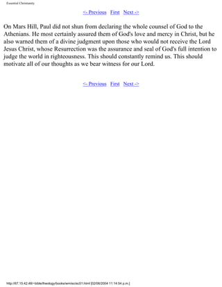 Essential Christianity

<- Previous First Next ->

On Mars Hill, Paul did not shun from declaring the whole counsel of God to the
Athenians. He most certainly assured them of God's love and mercy in Christ, but he
also warned them of a divine judgment upon those who would not receive the Lord
Jesus Christ, whose Resurrection was the assurance and seal of God's full intention to
judge the world in righteousness. This should constantly remind us. This should
motivate all of our thoughts as we bear witness for our Lord.
<- Previous First Next ->

http://67.15.42.48/~bible/theology/books/wm/ec/ec51.html [02/06/2004 11:14:54 p.m.]

 