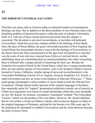 Essential Christianity

<- Previous First Next ->

11
THE ERROR OF UNIVERSAL SALVATION
That there are many cults in America today no informed student of contemporary
theology can deny. But in addition to the direct problem of non-Christian cults is the
disturbing problem of doctrinal deviations within the pale of orthodox Christianity
itself. It is with one of these current doctrinal deviations that this chapter is
concerned. The deviation is universal reconciliation, or just plain old-fashioned
Universalism, which has received a modem rebirth in the theology of Karl Barth.
Since the days of Hosea Ballou, the great Universalist preacher of New England, the
United States has increasingly become a mecca for the theology of Universalism, or
the theory that at the final consummation of the ages God will punish in a remedial
way the souls of men who have rejected Jesus Christ as Lord and Savior, neither
annihilating them nor committing them to eternal punishment, but rather reconciling
them to Himself after a proper period of chastening for their sins. Besides the
Unitarian Universalist Church in the United States, which has a waning membership,
there are also splinter groups of Universalists, such as the Scripture Studies Concern,
located in Corona, California. Another group of universal reconciliationists is the
Concordant Publishing Concern of Los Angeles, formerly headed by A.E. Knoch, a
rabid Universalist and also an Arian in the tradition of Jehovah's Witnesses. 11 These
small groups misinterpret a select number of verses found in both the Old and New
Testaments. Though almost totally ignorant of the original languages in Scripture,
they repeatedly quote for "support" grammatical authorities (mostly out of context) as
if their own arguments were based on sound scholarship, which they most decidedly
are not. Mr. Knoch, for instance, circulated a "translation" entitled "The Concordant
Version," which was the product of his own labors. However, Mr. Knoch admitted
that he was neither a Greek nor Hebrew scholar, did not possess degrees in either of
the original languages of Scripture, and had his last lessons over fifty years ago! In
his translation he attempted to establish Universalism and the Arian doctrine denying
the deity of Jesus Christ.

http://67.15.42.48/~bible/theology/books/wm/ec/ec52.html (1 of 2) [02/06/2004 11:14:56 p.m.]

 