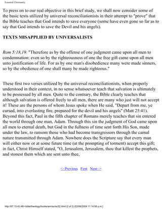 Essential Christianity

To press on to our real objective in this brief study, we shall now consider some of
the basic texts utilized by universal reconciliationists in their attempt to "prove" that
the Bible teaches that God intends to save everyone (some have even gone so far as to
say that God intends to save the Devil and his angels).
TEXTS MISAPPLIED BY UNIVERSALISTS
Rom 5:18,19. "Therefore as by the offense of one judgment came upon all men to
condemnation: even so by the righteousness of one the free gift came upon all men
unto justification of life. For as by one man's disobedience many were made sinners,
so by the obedience of one shall many be made righteous."
These first two verses utilized by the universal reconciliationists, when properly
understood in their context, in no sense whatsoever teach that salvation is ultimately
to be possessed by all men. Quite to the contrary, the Bible clearly teaches that
although salvation is offered freely to all men, there are many who just will not accept
it! These are the persons of whom Jesus spoke when He said, "Depart from me, ye
cursed, into everlasting fire, prepared for the devil and his angels" (Matt 25:41).
Beyond this fact, Paul in the fifth chapter of Romans merely teaches that sin entered
the world through one man, Adam. Through this sin the judgment of God came upon
all men to eternal death, but God in the fullness of time sent forth His Son, made
under the law, to ransom those who had become transgressors through the carnal
nature transmitted through Adam. Nowhere does the Scripture say that every man
will either now or at some future time (at the prompting of torment) accept this gift;
in fact, Christ Himself stated, "O, Jerusalem, Jerusalem, thou that killest the prophets,
and stonest them which are sent unto thee,
<- Previous First Next ->

http://67.15.42.48/~bible/theology/books/wm/ec/ec52.html (2 of 2) [02/06/2004 11:14:56 p.m.]

 