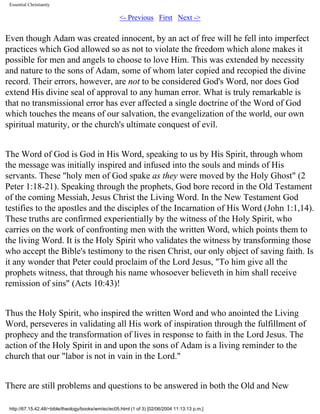 Essential Christianity

<- Previous First Next ->

Even though Adam was created innocent, by an act of free will he fell into imperfect
practices which God allowed so as not to violate the freedom which alone makes it
possible for men and angels to choose to love Him. This was extended by necessity
and nature to the sons of Adam, some of whom later copied and recopied the divine
record. Their errors, however, are not to be considered God's Word, nor does God
extend His divine seal of approval to any human error. What is truly remarkable is
that no transmissional error has ever affected a single doctrine of the Word of God
which touches the means of our salvation, the evangelization of the world, our own
spiritual maturity, or the church's ultimate conquest of evil.
The Word of God is God in His Word, speaking to us by His Spirit, through whom
the message was initially inspired and infused into the souls and minds of His
servants. These "holy men of God spake as they were moved by the Holy Ghost" (2
Peter 1:18-21). Speaking through the prophets, God bore record in the Old Testament
of the coming Messiah, Jesus Christ the Living Word. In the New Testament God
testifies to the apostles and the disciples of the Incarnation of His Word (John 1:1,14).
These truths are confirmed experientially by the witness of the Holy Spirit, who
carries on the work of confronting men with the written Word, which points them to
the living Word. It is the Holy Spirit who validates the witness by transforming those
who accept the Bible's testimony to the risen Christ, our only object of saving faith. Is
it any wonder that Peter could proclaim of the Lord Jesus, "To him give all the
prophets witness, that through his name whosoever believeth in him shall receive
remission of sins" (Acts 10:43)!
Thus the Holy Spirit, who inspired the written Word and who anointed the Living
Word, perseveres in validating all His work of inspiration through the fulfillment of
prophecy and the transformation of lives in response to faith in the Lord Jesus. The
action of the Holy Spirit in and upon the sons of Adam is a living reminder to the
church that our "labor is not in vain in the Lord."
There are still problems and questions to be answered in both the Old and New
http://67.15.42.48/~bible/theology/books/wm/ec/ec05.html (1 of 3) [02/06/2004 11:13:13 p.m.]

 