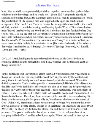 Essential Christianity

<- Previous First Next ->

how often would I have gathered thy children together, even as a hen gathereth her
chickens under her wings, and ye would not!" (Matt 23:37, emphasis added). It
should also be noted that, as the judgment came unto all men to condemnation for sin,
the justification of life unto all men was supplied only upon the condition of
acceptance of the Lord Jesus Christ as Savior, because justification itself is the result
of faith, and faith cometh by hearing, and hearing by the Word of God – conclusive
proof indeed that believing the Word of God is the basis for justification before God
(Rom 10:17). So we see that the Universalists' argument on the basis of the word "all"
melts into nothingness when the context is clearly understood, and when it is realized
that the word "all" does not in every instance mean "every"; as a matter of fact, in
some instances it is definitely a restrictive term. [For a detailed study of this subject,
the reader is referred to A.H. Strong's Systematic Theology (Westood, NJ: Revell,
1907), pp. 1047-1056].
Col 1:20. "And, having made peace through the blood of his Cross, by him to
reconcile all things unto himself; by him, I say, whether they be things in earth or
things in heaven."
In this particular text Universalists claim that God will unquestionably reconcile all
things to Himself. But the usage of the word "all" is governed by the context, and
many times it is definitely not used as a universal, all-inclusive word. While it is
definitely true that Christ died to provide a ransom through His blood for all men and
that His sacrifice is definitely sufficient for the sins of all men, the Scripture tells us
that it is only efficient for those who accept it. This is particularly true in the light of
John 3:16 and 3:36, where it is stated that God loved the world and commissioned His
Son to be its Savior. Therefore, those who accept this sacrifice have everlasting life;
those who believe not, the Scripture tells us, "continue to abide under the wrath of
God" (John 3:36, literal translation). We are never to forget for a moment that there
are two classes of people clearly spoken of in Scripture: the sheep and the goats (Matt
25:32,33). The sheep are destined for eternal life and the bliss of Christ's eternal
presence. The goats, on the other hand, are sentenced to eternal punishment in
company with the Devil and his rebellious angels. When Universalists attempt to
http://67.15.42.48/~bible/theology/books/wm/ec/ec53.html (1 of 3) [02/06/2004 11:15:05 p.m.]

 