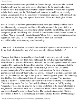 Essential Christianity

teach that the reconciliation provided for all men through Calvary will be realized
finally by all men, they are, so to speak, whistling in the dark and reading into
Scripture what they desperately want the Scripture to teach. No qualified exegetical
scholar in the history of the Christian church has ever been able to successfully
defend Universalism from the standpoint of the original languages of Scripture. Some
men have tried, but they have repeatedly met with failure and theological disaster.
Paul in Colossians never taught that the reconciliation provided by God the Father
would eventually be accepted by all men. He only portrayed the grace of God in
providing redemption, so that potentially all men might be saved if they repent and
accept the gospel. But history tells us that it is not that man cannot believe but that he
will not. "For to be carnally minded is death" (Rom 8:6) – eternal death (or conscious
separation from God) – a fact which all Scripture bears out, universal
reconciliationists to the contrary notwithstanding.
1 Tim 4:10. "For therefore we both labour and suffer reproach, because we trust in the
living God, who is the Saviour of all men, specially of those that believe."
To argue that this text irrevocably teaches that God intends to save all men is
exegetical folly. The text itself states nothing of the sort. It is very true that God's
desire is that all men should be saved. He could not be a loving God unless His desire
was that His creations be delivered from the fruit of their own wickedness, but the
text does not say that all men will be saved; rather, it teaches that God in the
measureless depths of His eternal love has made provision for their salvation, a
provision which some of them will never accept. 1 Tim 2:4 is used in connection with
this text, incidentally, although it also gives no sound exegetical ground for supposing
that God has decreed immutably that all mankind shall be saved. This assertion
simply is not true! If our universal-salvation friends would study the second half of 1
Tim 4:10, they would find that Paul qualifies his use of the term "all" by stating
"specially of those that believe," so we see that while God is the Savior of all men in
the potential sense of the term, He is actually the Savior only of those who believe
and accept Jesus Christ as Lord and Savior. The emphatic statement of Christ to
Nicodemus in John 3:3 is as true today as when he uttered it almost 2,000 years ago:
http://67.15.42.48/~bible/theology/books/wm/ec/ec53.html (2 of 3) [02/06/2004 11:15:05 p.m.]

 