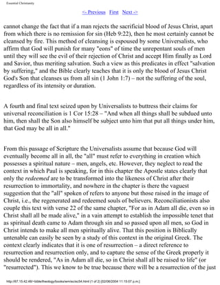 Essential Christianity

<- Previous First Next ->

cannot change the fact that if a man rejects the sacrificial blood of Jesus Christ, apart
from which there is no remission for sin (Heb 9:22), then he most certainly cannot be
cleansed by fire. This method of cleansing is espoused by some Universalists, who
affirm that God will punish for many "eons" of time the unrepentant souls of men
until they will see the evil of their rejection of Christ and accept Him finally as Lord
and Savior, thus meriting salvation. Such a view as this predicates in effect "salvation
by suffering," and the Bible clearly teaches that it is only the blood of Jesus Christ
God's Son that cleanses us from all sin (1 John 1:7) – not the suffering of the soul,
regardless of its intensity or duration.
A fourth and final text seized upon by Universalists to buttress their claims for
universal reconciliation is 1 Cor 15:28 – "And when all things shall be subdued unto
him, then shall the Son also himself be subject unto him that put all things under him,
that God may be all in all."
From this passage of Scripture the Universalists assume that because God will
eventually become all in all, the "all" must refer to everything in creation which
possesses a spiritual nature – men, angels, etc. However, they neglect to read the
context in which Paul is speaking, for in this chapter the Apostle states clearly that
only the redeemed are to be transformed into the likeness of Christ after their
resurrection to immortality, and nowhere in the chapter is there the vaguest
suggestion that the "all" spoken of refers to anyone but those raised in the image of
Christ, i.e., the regenerated and redeemed souls of believers. Reconciliationists also
couple this text with verse 22 of the same chapter, "For as in Adam all die, even so in
Christ shall all be made alive," in a vain attempt to establish the impossible tenet that
as spiritual death came to Adam through sin and so passed upon all men, so God in
Christ intends to make all men spiritually alive. That this position is Biblically
untenable can easily be seen by a study of this context in the original Greek. The
context clearly indicates that it is one of resurrection – a direct reference to
resurrection and resurrection only, and to capture the sense of the Greek properly it
should be rendered, "As in Adam all die, so in Christ shall all be raised to life" (or
"resurrected"). This we know to be true because there will be a resurrection of the just
http://67.15.42.48/~bible/theology/books/wm/ec/ec54.html (1 of 2) [02/06/2004 11:15:07 p.m.]

 