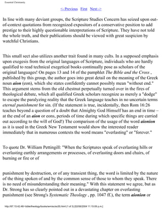 Essential Christianity

<- Previous First Next ->

In line with many deviant groups, the Scripture Studies Concern has seized upon outof-context quotations from recognized expositors of a conservative position to add
prestige to their highly questionable interpretations of Scripture. They have not told
the whole truth, and their publications should be viewed with great suspicion by
watchful Christians.
This small sect also utilizes another trait found in many cults. In a supposed emphasis
upon exegesis from the original languages of Scripture, individuals who are hardly
qualified to read technical exegetical books continually pose as scholars of the
original languages! On pages 13 and 14 of the pamphlet The Bible and the Cross ,
published by this group, the author goes into great detail on the meaning of the Greek
noun aion (eon), which she states confidently cannot possibly mean "without end."
This argument stems from the old chestnut perpetually turned over in the fires of
theological debate, which all qualified Greek scholars recognize as merely a "dodge"
to escape the paralyzing reality that the Greek language teaches in no uncertain terms
eternal punishment for sin. (If the statement is true, incidentally, then Rom 16:26
teaches beyond a question of a doubt that Almighty God Himself has an end in time –
at the end of an aion or eons, periods of time during which specific things are carried
out according to the will of God!) The comparison of the usage of the word aionion
as it is used in the Greek New Testament would show the interested reader
immediately that in numerous contexts the word means "everlasting" or "forever."
To quote Dr. William Pettingill: "When the Scriptures speak of everlasting hills or
everlasting earthly arrangements or processes, of everlasting doors and chairs, of
burning or fire or of
punishment by destruction, or of any transient thing, the word is limited by the nature
of the thing spoken of and by the common sense of those to whom they speak. There
is no need of misunderstanding their meaning." With this statement we agree, but as
Dr. Strong has so clearly pointed out in a devastating chapter on everlasting
punishment (see Strong's Systematic Theology , pp. 1047 ff.), the term aionion or
http://67.15.42.48/~bible/theology/books/wm/ec/ec55.html (1 of 3) [02/06/2004 11:15:09 p.m.]

 
