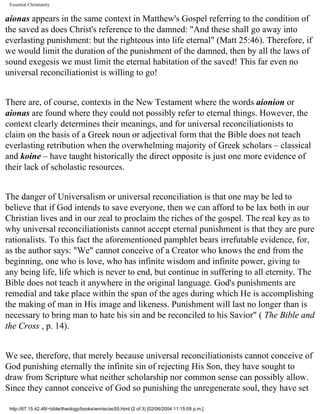Essential Christianity

aionas appears in the same context in Matthew's Gospel referring to the condition of
the saved as does Christ's reference to the damned: "And these shall go away into
everlasting punishment: but the righteous into life eternal" (Matt 25:46). Therefore, if
we would limit the duration of the punishment of the damned, then by all the laws of
sound exegesis we must limit the eternal habitation of the saved! This far even no
universal reconciliationist is willing to go!
There are, of course, contexts in the New Testament where the words aionion or
aionas are found where they could not possibly refer to eternal things. However, the
context clearly determines their meanings, and for universal reconciliationists to
claim on the basis of a Greek noun or adjectival form that the Bible does not teach
everlasting retribution when the overwhelming majority of Greek scholars – classical
and koine – have taught historically the direct opposite is just one more evidence of
their lack of scholastic resources.
The danger of Universalism or universal reconciliation is that one may be led to
believe that if God intends to save everyone, then we can afford to be lax both in our
Christian lives and in our zeal to proclaim the riches of the gospel. The real key as to
why universal reconciliationists cannot accept eternal punishment is that they are pure
rationalists. To this fact the aforementioned pamphlet bears irrefutable evidence, for,
as the author says: "We" cannot conceive of a Creator who knows the end from the
beginning, one who is love, who has infinite wisdom and infinite power, giving to
any being life, life which is never to end, but continue in suffering to all eternity. The
Bible does not teach it anywhere in the original language. God's punishments are
remedial and take place within the span of the ages during which He is accomplishing
the making of man in His image and likeness. Punishment will last no longer than is
necessary to bring man to hate his sin and be reconciled to his Savior" ( The Bible and
the Cross , p. 14).
We see, therefore, that merely because universal reconciliationists cannot conceive of
God punishing eternally the infinite sin of rejecting His Son, they have sought to
draw from Scripture what neither scholarship nor common sense can possibly allow.
Since they cannot conceive of God so punishing the unregenerate soul, they have set
http://67.15.42.48/~bible/theology/books/wm/ec/ec55.html (2 of 3) [02/06/2004 11:15:09 p.m.]

 