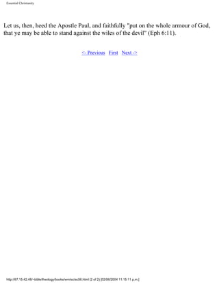 Essential Christianity

Let us, then, heed the Apostle Paul, and faithfully "put on the whole armour of God,
that ye may be able to stand against the wiles of the devil" (Eph 6:11).
<- Previous First Next ->

http://67.15.42.48/~bible/theology/books/wm/ec/ec56.html (2 of 2) [02/06/2004 11:15:11 p.m.]

 