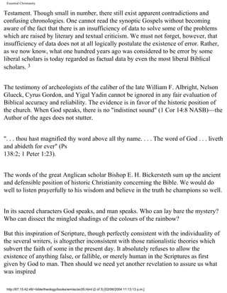 Essential Christianity

Testament. Though small in number, there still exist apparent contradictions and
confusing chronologies. One cannot read the synoptic Gospels without becoming
aware of the fact that there is an insufficiency of data to solve some of the problems
which are raised by literary and textual criticism. We must not forget, however, that
insufficiency of data does not at all logically postulate the existence of error. Rather,
as we now know, what one hundred years ago was considered to be error by some
liberal scholars is today regarded as factual data by even the most liberal Biblical
scholars. 3
The testimony of archeologists of the caliber of the late William F. Albright, Nelson
Glueck, Cyrus Gordon, and Yigal Yadin cannot be ignored in any fair evaluation of
Biblical accuracy and reliability. The evidence is in favor of the historic position of
the church. When God speaks, there is no "indistinct sound" (1 Cor 14:8 NASB)—the
Author of the ages does not stutter.
". . . thou hast magnified thy word above all thy name. . . . The word of God . . . liveth
and abideth for ever" (Ps
138:2; 1 Peter 1:23).
The words of the great Anglican scholar Bishop E. H. Bickersteth sum up the ancient
and defensible position of historic Christianity concerning the Bible. We would do
well to listen prayerfully to his wisdom and believe in the truth he champions so well.
In its sacred characters God speaks, and man speaks. Who can lay bare the mystery?
Who can dissect the mingled shadings of the colours of the rainbow?
But this inspiration of Scripture, though perfectly consistent with the individuality of
the several writers, is altogether inconsistent with those rationalistic theories which
subvert the faith of some in the present day. It absolutely refuses to allow the
existence of anything false, or fallible, or merely human in the Scriptures as first
given by God to man. Then should we need yet another revelation to assure us what
was inspired
http://67.15.42.48/~bible/theology/books/wm/ec/ec05.html (2 of 3) [02/06/2004 11:13:13 p.m.]

 
