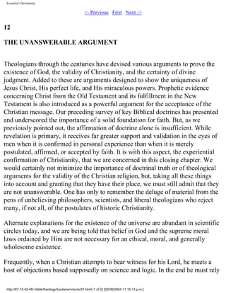 Essential Christianity

<- Previous First Next ->

12
THE UNANSWERABLE ARGUMENT
Theologians through the centuries have devised various arguments to prove the
existence of God, the validity of Christianity, and the certainty of divine
judgment. Added to these are arguments designed to show the uniqueness of
Jesus Christ, His perfect life, and His miraculous powers. Prophetic evidence
concerning Christ from the Old Testament and its fulfillment in the New
Testament is also introduced as a powerful argument for the acceptance of the
Christian message. Our preceding survey of key Biblical doctrines has presented
and underscored the importance of a solid foundation for faith. But, as we
previously pointed out, the affirmation of doctrine alone is insufficient. While
revelation is primary, it receives far greater support and validation in the eyes of
men when it is confirmed in personal experience than when it is merely
postulated, affirmed, or accepted by faith. It is with this aspect, the experiential
confirmation of Christianity, that we are concerned in this closing chapter. We
would certainly not minimize the importance of doctrinal truth or of theological
arguments for the validity of the Christian religion, but, taking all these things
into account and granting that they have their place, we must still admit that they
are not unanswerable. One has only to remember the deluge of material from the
pens of unbelieving philosophers, scientists, and liberal theologians who reject
many, if not all, of the postulates of historic Christianity.
Alternate explanations for the existence of the universe are abundant in scientific
circles today, and we are being told that belief in God and the supreme moral
laws ordained by Him are not necessary for an ethical, moral, and generally
wholesome existence.
Frequently, when a Christian attempts to bear witness for his Lord, he meets a
host of objections based supposedly on science and logic. In the end he must rely
http://67.15.42.48/~bible/theology/books/wm/ec/ec57.html (1 of 2) [02/06/2004 11:15:13 p.m.]

 